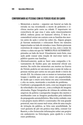 140   Apocalipse Motorizado




CONFRONTANDO AS PESSOAS COM OS PERIGOS REAIS DO CARRO

      – Memoriais a mortos – organize um funeral ao lado da
        estrada ou rua recordando a morte de pedestres e ci-
        clistas mortos pelo carro na cidade. É importante ter
        consciência de que essa é uma ação emocionalmente
        difícil, embora possa ser bastante efetiva. É bem re-
        comendável entrar em contato com as famílias dos mor-
        tos antes da ação e avisá-las sobre ela. Alguns grupos
        já ﬁzeram memoriais e colocaram ﬂores em túmulos
        improvisados ao lado de estradas e ruas. Outros pintaram
        contornos de corpos na estrada ou rua, com o nome da
        vítima e a data em que foi “MORTA PELO AUTOMÓVEL”
        pintados ao lado do local. Visualmente mais forte, essa
        ação pode causar uma reação de mal-estar tanto no
        público quanto nas famílias.
      – Alternativamente, pode-se fazer uma campanha e le-
        vantamento de fundos para um memorial oﬁcial aos
        mortos. No estilo dos memoriais aos mortos na Guerra
        do Vietnã, poderia ser um muro com o nome de todas as
        pessoas mortas por carros no seu país desde o início do
        século XX. As colunas com os nomes se tornariam mais
        longas à medida que o carro cresce em popularidade,
        de modo que o muro seria baixo em uma extremidade,
        e alto na outra, mostrando a escalada do problema.
      – Confronte a propaganda de carro, com sua imagem sexy
        da velocidade e do carro etc., com a exibição de imagens
        alternadas. Pegue fotograﬁas de vítimas de colisões dos
        arquivos da polícia e justaponha imagens dos mortos e
        moribundos com as imagens produzidas pela indústria
        da propaganda automobilística. Mas tenha cuidado: esse
        é um projeto muito difícil e contestador. Ele tem grande
        potencial, mas irá causar mal-estar, além de uma reação
        de irritação do público, se feito sem sensibilidade. Se
        você gostaria de pôr em prática essa idéia, contate Car
        Busters, e eles fornecerão informações sobre um projeto
        em andamento na Eslováquia, para ajudá-lo a evitar
        esses problemas.
 