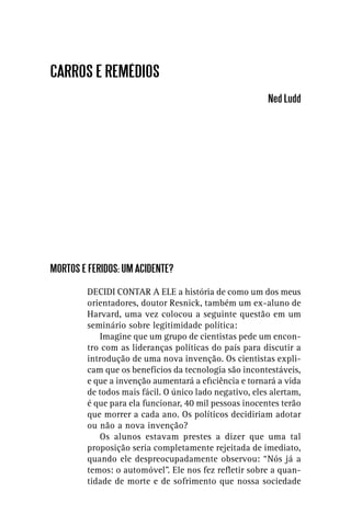 CARROS E REMÉDIOS
                                                         Ned Ludd




MORTOS E FERIDOS: UM ACIDENTE?

         DECIDI CONTAR A ELE a história de como um dos meus
         orientadores, doutor Resnick, também um ex-aluno de
         Harvard, uma vez colocou a seguinte questão em um
         seminário sobre legitimidade política:
            Imagine que um grupo de cientistas pede um encon-
         tro com as lideranças políticas do país para discutir a
         introdução de uma nova invenção. Os cientistas expli-
         cam que os benefícios da tecnologia são incontestáveis,
         e que a invenção aumentará a eﬁciência e tornará a vida
         de todos mais fácil. O único lado negativo, eles alertam,
         é que para ela funcionar, 40 mil pessoas inocentes terão
         que morrer a cada ano. Os políticos decidiriam adotar
         ou não a nova invenção?
            Os alunos estavam prestes a dizer que uma tal
         proposição seria completamente rejeitada de imediato,
         quando ele despreocupadamente observou: “Nós já a
         temos: o automóvel”. Ele nos fez reﬂetir sobre a quan-
         tidade de morte e de sofrimento que nossa sociedade
 