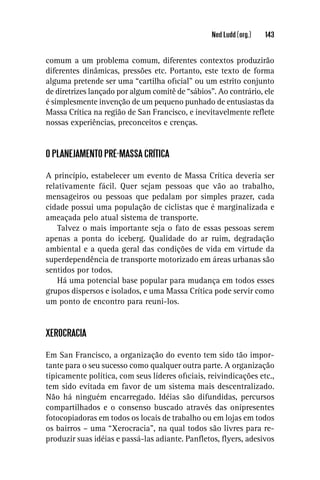 Ned Ludd (org.)   143


comum a um problema comum, diferentes contextos produzirão
diferentes dinâmicas, pressões etc. Portanto, este texto de forma
alguma pretende ser uma “cartilha oﬁcial” ou um estrito conjunto
de diretrizes lançado por algum comitê de “sábios”. Ao contrário, ele
é simplesmente invenção de um pequeno punhado de entusiastas da
Massa Crítica na região de San Francisco, e inevitavelmente reﬂete
nossas experiências, preconceitos e crenças.


O PLANEJAMENTO PRÉ-MASSA CRÍTICA

A princípio, estabelecer um evento de Massa Crítica deveria ser
relativamente fácil. Quer sejam pessoas que vão ao trabalho,
mensageiros ou pessoas que pedalam por simples prazer, cada
cidade possui uma população de ciclistas que é marginalizada e
ameaçada pelo atual sistema de transporte.
    Talvez o mais importante seja o fato de essas pessoas serem
apenas a ponta do iceberg. Qualidade do ar ruim, degradação
ambiental e a queda geral das condições de vida em virtude da
superdependência de transporte motorizado em áreas urbanas são
sentidos por todos.
    Há uma potencial base popular para mudança em todos esses
grupos dispersos e isolados, e uma Massa Crítica pode servir como
um ponto de encontro para reuni-los.


XEROCRACIA

Em San Francisco, a organização do evento tem sido tão impor-
tante para o seu sucesso como qualquer outra parte. A organização
tipicamente política, com seus líderes oﬁciais, reivindicações etc.,
tem sido evitada em favor de um sistema mais descentralizado.
Não há ninguém encarregado. Idéias são difundidas, percursos
compartilhados e o consenso buscado através das onipresentes
fotocopiadoras em todos os locais de trabalho ou em lojas em todos
os bairros – uma “Xerocracia”, na qual todos são livres para re-
produzir suas idéias e passá-las adiante. Panﬂetos, ﬂyers, adesivos
 