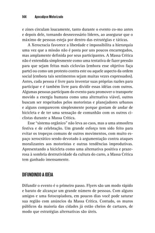 144    Apocalipse Motorizado


e zines circulam loucamente, tanto durante o evento co-mo antes
e depois dele, tornando desnecessário líderes, ao assegurar que o
máximo de pessoas esteja por dentro das estratégias e táticas.
    A Xerocracia favorece a liberdade e impossibilita a hierarquia
uma vez que a missão não é posta por uns poucos encarregados,
mas amplamente deﬁnida por seus participantes. A Massa Crítica
não é entendida simplesmente como uma tentativa de fazer pressão
para que sejam feitas mais ciclovias (embora esse objetivo faça
parte) ou como um protesto contra este ou aquele aspecto da ordem
social (embora tais sentimentos sejam muitas vezes expressados).
Antes, cada pessoa é livre para inventar suas próprias razões para
participar e é também livre para dividir essas idéias com outros.
Algumas pessoas participam do evento para promover o transporte
movido a energia humana como uma alternativa viável, outros
buscam ser respeitados pelos motoristas e planejadores urbanos
e alguns comparecem simplesmente porque gostam de andar de
bicicleta e de ter uma sensação de comunhão com os outros ci-
clistas durante a Massa Crítica.
    Esse “sistema orgânico” não leva ao caos, mas a uma atmosfera
festiva e de celebração. Um grande esforço tem sido feito para
evitar os tropeços comuns de outros movimentos, com muito es-
paço xerocrático sendo devotado à argumentação contra ataques
moralizantes aos motoristas e outras tendências improdutivas.
Apresentando a bicicleta como uma alternativa positiva e praze-
rosa à sombria destrutividade da cultura do carro, a Massa Crítica
tem ganhado imensamente.


DIFUNDINDO A IDÉIA

Difundir o evento é o primeiro passo. Flyers são um modo rápido
e barato de alcançar um grande número de pessoas. Com alguns
amigos e uma fotocopiadora, em poucos dias você pode saturar
sua região com anúncios da Massa Crítica. Contudo, os muros
públicos da maioria das cidades já estão cheios de cartazes, de
modo que estratégias alternativas são úteis.
 