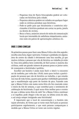 Ned Ludd (org.)   145


       – Pequenas tiras de ﬂyers fotocopiados podem ser colo-
         cadas em bicicletas pela cidade.
       – Pequenos adesivos podem ser colados em qualquer lugar
         onde os ciclistas prendam suas bicicletas.
       – Pode-se pedir para que bicicletarias e comércios rela-
         cionados à bicicleta ponham um cartaz na porta, janela
         ou dentro do recinto.
       – Boca-a-boca, anúncios através de meios de comunicação
         locais por intermédio de radialistas simpatizantes, anún-
         cios orais em palcos de apresentações artísticas etc.


ONDE E COMO COMEÇAR

Os primeiros passos para fazer uma Massa Crítica não têm segredo:
escolha uma hora, lugar e percurso. Começar a pedalada em alguma
área do centro da cidade é obviamente uma boa escolha, já que
muitos ciclistas e pessoas que vão de bicicleta ao trabalho já estão
lá. Uma área pública bem conhecida, de fácil acesso à maioria dos
ciclistas, onde um grande número de pessoas possa se juntar antes
de começarem a bicicletada é perfeito.
    Escolher um horário é ainda mais fácil: o ideal é o encontro
ser de tardinha, por volta das 17h30, tanto para incluir a partici-
pação de pessoas que vão de bicicleta ao trabalho, e que estarão
nas ruas de toda forma, quanto para ganhar visibilidade garantindo
que a manifestação seja parte do horário de pico. Fazendo com
que a Massa Crítica caia numa sexta-feira ela ﬁca marcada como
o início do ﬁm de semana, o que contribui para o sentimento de
celebração da bicicletada. E qual sexta-feira melhor para o evento
do que a última sexta-feira do mês? Se a Massa Crítica continuar
a se espalhar, pode chegar o dia em que, na última sexta do mês,
o sol esteja sempre instigando uma bicicletada!
    É importante que o local de concentração e o horário não
sejam alterados, de forma que se torne mais fácil para as pessoas
participarem regularmente, e que mais pessoas compareçam à
medida que a Massa Crítica se torne um evento regular.
 