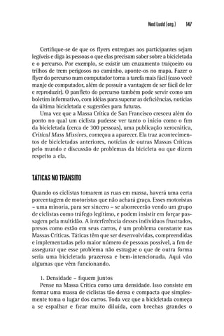 Ned Ludd (org.)   147



    Certiﬁque-se de que os ﬂyers entregues aos participantes sejam
legíveis e diga às pessoas o que elas precisam saber sobre a bicicletada
e o percurso. Por exemplo, se existir um cruzamento traiçoeiro ou
trilhos de trem perigosos no caminho, aponte-os no mapa. Fazer o
ﬂyer do percurso num computador torna a tarefa mais fácil (caso você
manje de computador, além de possuir a vantagem de ser fácil de ler
e reproduzir). O panﬂeto do percurso também pode servir como um
boletim informativo, com idéias para superar as deﬁciências, notícias
da última bicicletada e sugestões para futuras.
    Uma vez que a Massa Crítica de San Francisco cresceu além do
ponto no qual um ciclista pudesse ver tanto o início como o ﬁm
da bicicletada (cerca de 300 pessoas), uma publicação xerocrática,
Critical Mass Missives, começou a aparecer. Ela traz acontecimen-
tos de bicicletadas anteriores, notícias de outras Massas Críticas
pelo mundo e discussão de problemas da bicicleta ou que dizem
respeito a ela.


TÁTICAS NO TRÂNSITO

Quando os ciclistas tomarem as ruas em massa, haverá uma certa
porcentagem de motoristas que não achará graça. Esses motoristas
– uma minoria, para ser sincero – se aborrecerão vendo um grupo
de ciclistas como tráfego legítimo, e podem insistir em forçar pas-
sagem pela multidão. A interferência desses indivíduos frustrados,
presos como estão em seus carros, é um problema constante nas
Massas Críticas. Táticas têm que ser desenvolvidas, compreendidas
e implementadas pelo maior número de pessoas possível, a ﬁm de
assegurar que esse problema não estrague o que de outra forma
seria uma bicicletada prazerosa e bem-intencionada. Aqui vão
algumas que vêm funcionando.

   1. Densidade – ﬁquem juntos
   Pense na Massa Crítica como uma densidade. Isso consiste em
formar uma massa de ciclistas tão densa e compacta que simples-
mente toma o lugar dos carros. Toda vez que a bicicletada começa
a se espalhar e ﬁcar muito diluída, com brechas grandes o
 