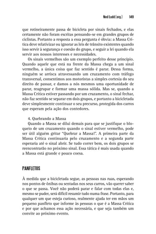 Ned Ludd (org.)   149


que rotineiramente passa de bicicleta por sinais fechados, e elas
certamente não foram escritas pensando-se em grandes grupos de
ciclistas. Portanto a resposta a essa pergunta é óbvia: a Massa Crí-
tica deve relativizar ou ignorar as leis de trânsito existentes quando
isso servir à segurança e coesão do grupo, e seguir a lei quando ela
servir aos nossos interesses e necessidades.
    Os sinais vermelhos são um exemplo perfeito desse princípio.
Quando aquele que está na frente da Massa chega a um sinal
vermelho, a única coisa que faz sentido é parar. Dessa forma,
ninguém se arrisca atravessando um cruzamento com tráfego
transversal, consentimos aos motoristas a simples cortesia do seu
direito de passar, e damos a nós mesmos uma oportunidade de
parar, reagrupar e formar uma massa sólida. Mas se, quando a
Massa Crítica estiver passando por um cruzamento, o sinal fechar,
não faz sentido se separar em dois grupos, e portanto a bicicletada
deve simplesmente continuar o seu precurso, protegida dos carros
que esperam pela ação dos contedores.

   4. Quebrando a Massa
   Quando a Massa se dilui demais para que se justiﬁque o blo-
queio de um cruzamento quando o sinal estiver vermelho, pode
ser útil alguém gritar “Quebrar a Massa!”. A primeira parte da
Massa Crítica continuaria pelo cruzamento e a segunda parte
esperaria até o sinal abrir. Se tudo correr bem, os dois grupos se
reencontrarão no próximo sinal. Essa tática é mais usada quando
a Massa está grande e pouco coesa.


PANFLETOS

À medida que a bicicletada segue, as pessoas nas ruas, esperando
nos pontos de ônibus ou sentadas nos seus carros, vão querer saber
o que se passa. Você não poderá parar e falar com todas elas e,
mesmo se puder, será difícil resumir tudo numa frase. Portanto, para
qualquer um que esteja curioso, realmente ajuda ter em mãos um
pequeno panﬂeto que informe às pessoas o que é a Massa Crítica
e por que achamos essa ação necessária, e que seja também um
convite ao próximo evento.
 