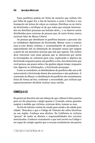 150       Apocalipse Motorizado


    Esses panﬂetos podem ser feitos de maneira que caibam três
por folha de papel A4, a ﬁm de baratear o custo e facilitar o seu
transporte em bolsos de calças ou camisas. Distribua-os no início
da bicicletada e certiﬁque-se de que todos que estejam interessa-
dos em distribuir possuam um bolinho deles... e os observe serem
distribuídos para centenas de pessoas que, de outra forma, nunca
ouviram falar da Massa Crítica!
    As pessoas que distribuem os panﬂetos durante o percurso são
os verdadeiros diplomatas da bicicletada. Muitas vezes o contato
cara-a-cara desses ciclistas, e ocasionalmente de patinadores, é
especialmente útil na eliminação de situações tensas que surgem
a partir de um motorista nervoso que tem que esperar. Um ciclista
deve conversar com essas pessoas que se aborrecem por serem
in-terrompidas ao voltarem para casa, explicando o objetivo da
bicicletada enquanto passa um panﬂeto a elas. Isso demonstra que
você pensou um pouco nelas e faz ganhar algum tempo: enquanto
elas digerem as informações, a bicicletada prossegue.
    Como os contedores, os distribuidores de panﬂetos dão um ar de
autocontrole à bicicletada diante dos motoristas e dos pedestres. A
contenção da Massa e a distribuição de panﬂetos são normalmente
feitas de forma ad hoc, conforme a necessidade, por ciclistas que
espontaneamente decidem realizar essas tarefas.


CONHEÇA A LEI

Os pontos já descritos são um esboço do que a Massa Crítica precisa
para ser tão prazerosa e alegre quanto é. Contudo, outras questões
surgem à medida que ciclistas, centenas deles, tomam as ruas.
    As leis de trânsito variam de estado para estado e de cidade para
cidade.1 Descubra o que o Código de Trânsito diz sobre bicicletas
na sua região. Conheça seus direitos. Na Califórnia os ciclistas
“gozam” de todos os direitos e responsabilidades dos veículos
motorizados. Conhecer exatamente o que está escrito no Código e
ser capaz de corrigir aqueles que o evocam erradamente são pontos


1. Esse não é o caso do Brasil. (N. T.)
 