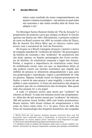 16       Apocalipse Motorizado


            tolera como resultado do nosso comprometimento em
            manter o sistema tecnológico – um sistema no qual todos
            nós nascemos e não temos escolha além de tentar nos
            adaptar a ele.1

    Foi Henrique Santos Dumont (irmão do “Pai da Aviação”) o
proprietário do primeiro carro que chegou ao Brasil. O veículo
aportou em Santos em 1893. Oﬁcialmente, o primeiro acidente
de carro no Brasil ocorreu em 1897 na estrada velha da Tijuca,
Rio de Janeiro. Era Olavo Bilac que se chocava contra uma
árvore com o automóvel de José do Patrocínio.
    De lá para cá o Brasil conseguiu alcançar e manter a marca
de campeão mundial de “acidentes de trânsito”. Os personagens
da história do consumo e dos “acidentes” de automóveis não
são mais, apenas, os ilustres personagens dos livros escola-
res de história. As estatísticas tomaram o lugar dos ilustres.
Porém, é suspeita a importância de estatísticas como fator
de mobilização social, uma vez que, se dependesse delas, já
não poderia existir um sistema econômico que impede que
milhões de pessoas se alimentem adequadamente e que, para
sua perpetuação e reprodução, esgota a possibilidade de vida
no planeta. Alguma verdade existe no famoso pensamento de
Stalin: a morte de uma pessoa é uma tragédia, a morte de um
milhão é uma estatística. A frieza da matemática não desperta
as paixões que são os combustíveis das revoluções. Mas quem
sabe elas possam ter o seu papel.
    A cada 13 minutos ocorre uma morte por “acidente” de
trânsito no Brasil.2 A cada sete minutos ocorre um atropelamen-
to. Além das 46 mil mortes anuais por “acidentes” de trânsito,
300 mil pessoas ﬁcam feridas, 60% com lesões permanentes.
Desses mortos, 44% foram vítimas de atropelamento e 41%
estão na faixa etária entre 15 e 34 anos. Cerca de 60% dos
leitos de traumatologia dos hospitais brasileiros são ocupados

1. Relato feito por um repórter anônimo durante entrevista feita com Ted
Kaczynski, mais conhecido como o Unabomber. A entrevista foi publicada
originalmente na revista inglesa Green Anarchist e está disponível na pági-
na http://www.spiritoffreedom.org.uk/prisoners/tedinterview.htm.
2. A estatística exclui os animais não humanos assim como as mortes também “aci-
dentais” decorrentes de doenças respiratórias causadas pela poluição automobilísti-
 