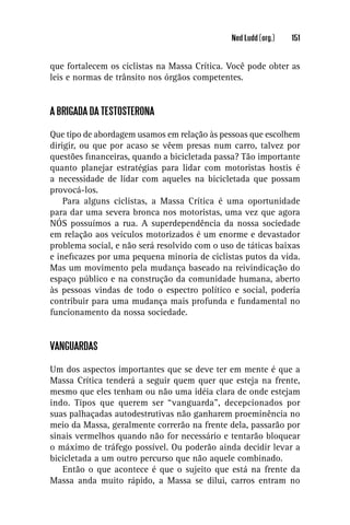 Ned Ludd (org.)   151


que fortalecem os ciclistas na Massa Crítica. Você pode obter as
leis e normas de trânsito nos órgãos competentes.


A BRIGADA DA TESTOSTERONA

Que tipo de abordagem usamos em relação às pessoas que escolhem
dirigir, ou que por acaso se vêem presas num carro, talvez por
questões ﬁnanceiras, quando a bicicletada passa? Tão importante
quanto planejar estratégias para lidar com motoristas hostis é
a necessidade de lidar com aqueles na bicicletada que possam
provocá-los.
    Para alguns ciclistas, a Massa Crítica é uma oportunidade
para dar uma severa bronca nos motoristas, uma vez que agora
NÓS possuímos a rua. A superdependência da nossa sociedade
em relação aos veículos motorizados é um enorme e devastador
problema social, e não será resolvido com o uso de táticas baixas
e ineﬁcazes por uma pequena minoria de ciclistas putos da vida.
Mas um movimento pela mudança baseado na reivindicação do
espaço público e na construção da comunidade humana, aberto
às pessoas vindas de todo o espectro político e social, poderia
contribuir para uma mudança mais profunda e fundamental no
funcionamento da nossa sociedade.


VANGUARDAS

Um dos aspectos importantes que se deve ter em mente é que a
Massa Crítica tenderá a seguir quem quer que esteja na frente,
mesmo que eles tenham ou não uma idéia clara de onde estejam
indo. Tipos que querem ser “vanguarda”, decepcionados por
suas palhaçadas autodestrutivas não ganharem proeminência no
meio da Massa, geralmente correrão na frente dela, passarão por
sinais vermelhos quando não for necessário e tentarão bloquear
o máximo de tráfego possível. Ou poderão ainda decidir levar a
bicicletada a um outro percurso que não aquele combinado.
   Então o que acontece é que o sujeito que está na frente da
Massa anda muito rápido, a Massa se dilui, carros entram no
 