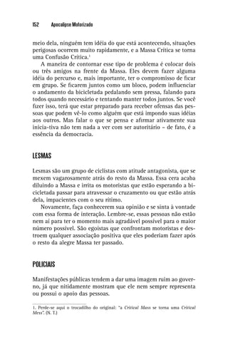 152      Apocalipse Motorizado


meio dela, ninguém tem idéia do que está acontecendo, situações
perigosas ocorrem muito rapidamente, e a Massa Crítica se torna
uma Confusão Crítica.1
    A maneira de contornar esse tipo de problema é colocar dois
ou três amigos na frente da Massa. Eles devem fazer alguma
idéia do percurso e, mais importante, ter o compromisso de ﬁcar
em grupo. Se ﬁcarem juntos como um bloco, podem inﬂuenciar
o andamento da bicicletada pedalando sem pressa, falando para
todos quando necessário e tentando manter todos juntos. Se você
ﬁzer isso, terá que estar preparado para receber ofensas das pes-
soas que podem vê-lo como alguém que está impondo suas idéias
aos outros. Mas falar o que se pensa e aﬁrmar ativamente sua
inicia-tiva não tem nada a ver com ser autoritário – de fato, é a
essência da democracia.


LESMAS

Lesmas são um grupo de ciclistas com atitude antagonista, que se
mexem vagarosamente atrás do resto da Massa. Essa cera acaba
diluindo a Massa e irrita os motoristas que estão esperando a bi-
cicletada passar para atravessar o cruzamento ou que estão atrás
dela, impacientes com o seu rítimo.
    Novamente, faça conhecerem sua opinião e se sinta à vontade
com essa forma de interação. Lembre-se, essas pessoas não estão
nem aí para ter o momento mais agradável possível para o maior
número possível. São egoístas que confrontam motoristas e des-
troem qualquer associação positiva que eles poderiam fazer após
o resto da alegre Massa ter passado.


POLICIAIS

Manifestações públicas tendem a dar uma imagem ruim ao gover-
no, já que nitidamente mostram que ele nem sempre representa
ou possui o apoio das pessoas.

1. Perde-se aqui o trocadilho do original: “a Critical Mass se torna uma Critical
Mess”. (N. T.)
 