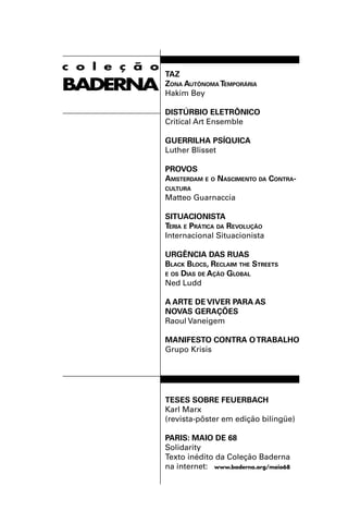c o l e ç ã o
                TAZ
BADERNA         ZONA AUTÔNOMA TEMPORÁRIA
                Hakim Bey

                DISTÚRBIO ELETRÔNICO
                Critical Art Ensemble

                GUERRILHA PSÍQUICA
                Luther Blisset

                PROVOS
                AMSTERDAM E O NASCIMENTO DA CONTRA-
                CULTURA
                Matteo Guarnaccia

                SITUACIONISTA
                TERIA E PRÁTICA DA REVOLUÇÃO
                Internacional Situacionista

                URGÊNCIA DAS RUAS
                BLACK BLOCS, RECLAIM THE STREETS
                E OS DIAS DE AÇÃO GLOBAL
                Ned Ludd

                A ARTE DE VIVER PARA AS
                NOVAS GERAÇÕES
                Raoul Vaneigem

                MANIFESTO CONTRA O TRABALHO
                Grupo Krisis




                TESES SOBRE FEUERBACH
                Karl Marx
                (revista-pôster em edição bilíngüe)

                PARIS: MAIO DE 68
                Solidarity
                Texto inédito da Coleção Baderna
                na internet: www.baderna.org/maio68
 