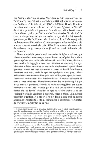 Ned Ludd (org.)      17


por “acidentados” no trânsito. Na cidade de São Paulo ocorre um
“acidente” a cada 3,2 minutos.1 Mais de 700 mil pessoas morreram
em “acidentes” de trânsito de 1960 a 2000 no Brasil. Já não é
novidade que temos no Brasil em média uma “guerra do Vietnã”
de mortos pelo trânsito por ano. De cada dez leitos hospitalares,
cinco são ocupados por “acidentados” no trânsito. “Acidentes” de
carro e atropelamento matam mais crianças de 1 a 14 anos do
que doenças. Os “acidentes” de trânsito no Brasil são o segundo
problema de saúde pública, só perdendo para a desnutrição, e são
a terceira causa mortis do país. Além disso, o nível de monóxido
de carbono nas grandes cidades já está acima do tolerado pelo
ser humano.
    Numa sociedade que naturaliza suas instituições e valores, que
não os questiona mesmo que eles vitimem os próprios indivíduos
que compõem essa sociedade, tais estatísticas diﬁcilmente levam a
uma prática de negação e mudança. Não nos interessa aqui lançar
hipóteses sobre a escassa existência de movimentos2 e pensadores
que questionem e se contraponham ao carro no Brasil. Os números
mostram que aqui, mais do que em qualquer outro país, talvez
existam motivos matemáticos para essa crítica, tanto prática quan-
to teórica, possuir uma existência vultuosa. E as estatísticas em si,
para o leitor brasileiro, dizem com a frieza dos números aquilo que
ele já sentiu e percebeu através do calor das tragédias em algum
momento da sua vida. Aquele que não teve um parente ou amigo
morto em “acidentes” de carro, ou que não sofre seqüelas de um
“acidente” é cada vez mais a exceção, e não a regra. Com justiça
podemos questionar o próprio nome dado a esse mal da nossa
sociedade (capitalista), isto é, questionar a expressão “acidentes
de trânsito”, “acidentes de carro”.

1. É interessante notar que a principal justiﬁcativa para reprimir manifestantes e
impedir manifestações na avenida Paulista, usada pela mídia e pelo governo, é de
que se trata de uma importante via de acesso aos hospitais, e que por isso – por
questões humanitárias – o trânsito não pode ser interrompido. Esquecem de di-
zer, no entanto, que muito provavelmente os feridos que as ambulâncias levam
aos hospitais são vítimas do próprio trânsito (não interrompido).
2. No momento que escrevo estas linhas, tenho conhecimento de haver algo nesse
sentido em Blumenau e em São Paulo. Mas, de qualquer forma, comparativamente
aos países do Norte, onde movimentos urbanos de questionamento do automóvel já
existem há décadas e ganharam mais peso nos últimos dez anos, pode-se considerar
que só agora essa contestação começa, ainda que timidamente, a emergir no Brasil.
 