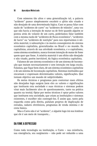 18     Apocalipse Motorizado


    Com números tão altos e uma generalização tal, a palavra
“acidente” parece simplesmente encobrir o efeito não visado e
não desejado de uma determinada lógica. Caso se possa falar com
razão de “acidentes de carro” ou “acidentes de trânsito”, uma vez
que não havia a intenção de matar ou de ferir quando alguém se
postou atrás do volante de um carro, poderíamos falar também
com a mesma razão de “acidentes de ﬂuxo econômico”, “acidentes
de lucro” ou “acidentes de nutrição” para nos reportarmos à mi-
séria material, à subnutrição e às mortes conseqüentes do sistema
econômico capitalista, generalizadas no Brasil e no mundo. Os
capitalistas, através de sua atividade econômica, e o capitalismo,
como sistema econômico, nunca tiveram intenção de matar de fome
quem quer que fosse. A miséria material é um efeito não desejado
e não visado, porém inevitável, da lógica econômica capitalista.
    Falamos de um sistema econômico e de um sistema de locomo-
ção que matam necessariamente e sem intenção em larga escala.
Falamos, que ﬁque bem claro, de um sistema econômico capitalista
e de um sistema de locomoção capitalista. Sistemas instituídos que
encarnam e expressam determinados valores, signiﬁcações. Que
tornam objetivo um mundo de subjetividades.
    Os meios técnicos e programas para contornar esses efeitos
não desejados logo surgem (sem eles os valores e signiﬁcações
que instituem esta sociedade e suas técnicas e sistemas podem
virar mais facilmente alvo de questionamento, tanto na prática
quanto na teoria). Optar por meios técnicos é optar pelos valores
que instituem esta sociedade, que criam as instituições e sistemas
existentes, é escolher não contrapô-los. É assim que, tanto pela
esquerda como pela direita, pululam projetos de duplicação de
estradas, radares eletrônicos, programas de renda mínima e de
cesta básica.
    Mas o Carro não é só “acidente”, e alguém logo irá nos lembrar
que ele é um meio de transporte...


DA FOME À DEPRESSÃO

Como toda tecnologia ou instituição, o Carro – sua existência,
sua emergência, seu surgimento – não pode ser reduzido a uma
 