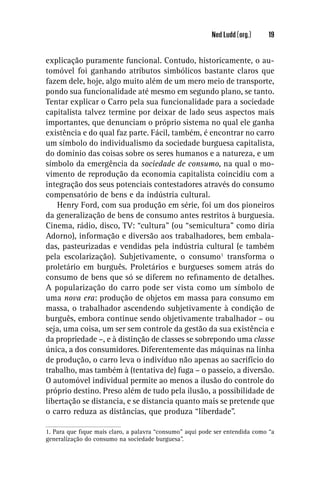 Ned Ludd (org.)     19


explicação puramente funcional. Contudo, historicamente, o au-
tomóvel foi ganhando atributos simbólicos bastante claros que
fazem dele, hoje, algo muito além de um mero meio de transporte,
pondo sua funcionalidade até mesmo em segundo plano, se tanto.
Tentar explicar o Carro pela sua funcionalidade para a sociedade
capitalista talvez termine por deixar de lado seus aspectos mais
importantes, que denunciam o próprio sistema no qual ele ganha
existência e do qual faz parte. Fácil, também, é encontrar no carro
um símbolo do individualismo da sociedade burguesa capitalista,
do domínio das coisas sobre os seres humanos e a natureza, e um
símbolo da emergência da sociedade de consumo, na qual o mo-
vimento de reprodução da economia capitalista coincidiu com a
integração dos seus potenciais contestadores através do consumo
compensatório de bens e da indústria cultural.
    Henry Ford, com sua produção em série, foi um dos pioneiros
da generalização de bens de consumo antes restritos à burguesia.
Cinema, rádio, disco, TV: “cultura” (ou “semicultura” como diria
Adorno), informação e diversão aos trabalhadores, bem embala-
das, pasteurizadas e vendidas pela indústria cultural (e também
pela escolarização). Subjetivamente, o consumo1 transforma o
proletário em burguês. Proletários e burgueses somem atrás do
consumo de bens que só se diferem no reﬁnamento de detalhes.
A popularização do carro pode ser vista como um símbolo de
uma nova era: produção de objetos em massa para consumo em
massa, o trabalhador ascendendo subjetivamente à condição de
burguês, embora continue sendo objetivamente trabalhador – ou
seja, uma coisa, um ser sem controle da gestão da sua existência e
da propriedade –, e à distinção de classes se sobrepondo uma classe
única, a dos consumidores. Diferentemente das máquinas na linha
de produção, o carro leva o indivíduo não apenas ao sacrifício do
trabalho, mas também à (tentativa de) fuga – o passeio, a diversão.
O automóvel individual permite ao menos a ilusão do controle do
próprio destino. Preso além de tudo pela ilusão, a possibilidade de
libertação se distancia, e se distancia quanto mais se pretende que
o carro reduza as distâncias, que produza “liberdade”.

1. Para que ﬁque mais claro, a palavra “consumo” aqui pode ser entendida como “a
generalização do consumo na sociedade burguesa”.
 