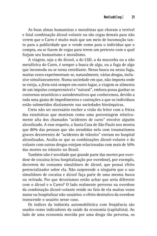 Ned Ludd (org.)   21


    As boas almas humanistas e moralistas que choram a terrível
e fatal combinação álcool-volante ou são cegas demais para não
verem que o Carro é muito mais que um meio de locomoção tan-
to para a publicidade que o vende como para o indivíduo que o
compra, ou se fazem de cegas para terem um pretexto com o qual
forjam seu humanismo e moralismo.
    A viagem, seja a do álcool, a do LSD, a da maconha ou a não
metafórica do Carro, é sempre a busca de algo, ou a fuga de algo
que incomoda ou se torna entediante. Nessa busca ou nessa fuga,
muitas vezes experimentam-se, naturalmente, várias drogas, inclu-
sive simultaneamente. Numa sociedade em que, não importa onde
se esteja, a festa está sempre em outro lugar, a viagem se alimenta
de um impulso compreensível e “natural”, embora possa ganhar os
contornos neuróticos e autodestrutivos que conhecemos, devido a
toda uma gama de impedimentos e castrações a que os indivíduos
estão submetidos diariamente nas sociedades hierárquicas.
    Creio não ser necessário encher a visão do leitor com a frieza
das estatísticas que mostram como uma porcentagem relativa-
mente alta dos chamados “acidentes de carro” envolve alguém
alcoolizado. A esse respeito, a Santa Casa de São Paulo nos mostra
que 80% das pessoas que são atendidas nela com traumatismos
graves decorrentes de “acidentes de trânsito” entram no hospital
alcoolizadas. Avalia-se que as combinações álcool-volante e do
volante com outras drogas estejam relacionadas com mais de 50%
das mortes no trânsito no Brasil.
    Também não é novidade que grande parte das mortes por over-
dose de cocaína (e/ou hospitalização por overdose), por exemplo,
decorrem do consumo simultâneo de álcool, que possui efeito
potencializador sobre ela. Não surpreende a ninguém que o uso
simultâneo de cocaína e álcool faça parte de uma mesma busca
ou retirada. Por que deveríamos então achar que seria diferente
com o álcool e o Carro? O lado realmente perverso na overdose
da combinação álcool-volante reside no fato de ela muitas vezes
matar ou hospitalizar não-usuários: o efeito destrutivo da overdose
transcende o usuário nesse caso.
    Os índices da indústria automobilística com freqüência são
usados como indicadores da saúde da economia (capitalista). Ao
lado de uma economia movida por uma droga tão perversa, os
 