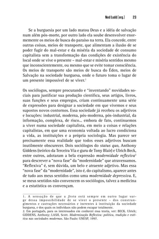 Ned Ludd (org.)     23


   Se a burguesia por um lado matou Deus e a idéia de salvação
num além pós-morte, por outro lado ela soube desenvolver enor-
memente os meios de busca do paraíso na terra. Ela concede, entre
outras coisas, meios de transporte, que alimentam a ilusão de se
poder fugir do mal-estar e da miséria da sociedade de consumo
capitalista sem a transformação das condições de existência do
local onde se vive o presente – mal-estar e miséria sentidos mesmo
que inconscientemente, ou mesmo que se evite tomar consciência.
Os meios de transporte são meios de busca do Éden, meios de
Salvação na sociedade burguesa, onde o futuro toma o lugar de
um presente impossível de se viver.1

Os sociólogos, sempre procurando e “inventando” novidades so-
ciais para justiﬁcar sua produção cientíﬁca, seus artigos, livros,
suas funções e seus empregos, criam continuamente uma série
de expressões para designar a sociedade em que vivemos e seus
supostos novos contornos. Essa sociedade já recebeu os adjetivos
e locuções: industrial, moderna, pós-moderna, pós-industrial, da
informação, complexa, de risco... embora de fato, continuemos
a viver numa sociedade capitalista, em meio a coisas e relações
capitalistas, em que uma economia voltada ao lucro condiciona
a vida, as instituições e a própria sociologia. Mas parece ser
precisamente essa realidade que todos esses adjetivos buscam
inutilmente obscurecer. Dois sociólogos do status quo, Anthony
Giddens (teórico da Terceira Via e guru de Tony Blair) e Ulrich Beck,
entre outros, adotaram a bela expressão modernidade reﬂexiva2
para descrever a “nova fase” da “modernidade” que atravessamos.
“Reﬂexiva” é, sem dúvida, um belo e atraente adjetivo. Mas essa
“nova fase” da “modernidade”, isto é, do capitalismo, aparece antes
de tudo aos meus sentidos como uma modernidade depressiva. E,
se meus sentidos não convencem os sociólogos, talvez a medicina
e a estatística os convençam.

1. A sensação de que a festa está sempre em outro lugar sur-
ge dessa impossibilidade de se viver o presente – dos constran-
gimentos e castrações necessários e inerentes à instituição da sociedade
burguesa, e dos quais os indivíduos não podem escapar totalmente.
2. Em português, para os interessados em conhecer essa teoria, ver: BECK. Ulrich;
GIDDENS, Anthony; LASH, Scott. Modernização Reﬂexiva: política, tradição e esté-
tica nas sociedades modernas. São Paulo: UNESP, 1997.
 