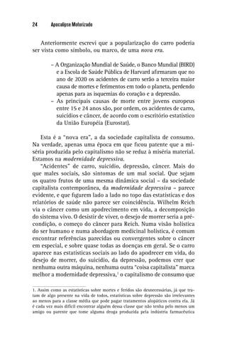 24       Apocalipse Motorizado


    Anteriormente escrevi que a popularização do carro poderia
ser vista como símbolo, ou marco, de uma nova era.

         – A Organização Mundial de Saúde, o Banco Mundial (BIRD)
           e a Escola de Saúde Pública de Harvard aﬁrmaram que no
           ano de 2020 os acidentes de carro serão a terceira maior
           causa de mortes e ferimentos em todo o planeta, perdendo
           apenas para as isquemias do coração e a depressão.
         – As principais causas de morte entre jovens europeus
           entre 15 e 24 anos são, por ordem, os acidentes de carro,
           suicídios e câncer, de acordo com o escritório estatístico
           da União Européia (Eurostat).

    Esta é a “nova era”, a da sociedade capitalista de consumo.
Na verdade, apenas uma época em que ﬁcou patente que a mi-
séria produzida pelo capitalismo não se reduz à miséria material.
Estamos na modernidade depressiva.
    “Acidentes” de carro, suicídio, depressão, câncer. Mais do
que males sociais, são sintomas de um mal social. Que sejam
os quatro frutos de uma mesma dinâmica social – da sociedade
capitalista contemporânea, da modernidade depressiva – parece
evidente, e que ﬁgurem lado a lado no topo das estatísticas e dos
relatórios de saúde não parece ser coincidência. Wilhelm Reich
via o câncer como um apodrecimento em vida, a decomposição
do sistema vivo. O desistir de viver, o desejo de morrer seria a pré-
condição, o começo do câncer para Reich. Numa visão holística
do ser humano e numa abordagem medicinal holística, é comum
encontrar referências parecidas ou convergentes sobre o câncer
em especial, e sobre quase todas as doenças em geral. Se o carro
aparece nas estatísticas sociais ao lado do apodrecer em vida, do
desejo de morrer, do suicídio, da depressão, podemos crer que
nenhuma outra máquina, nenhuma outra “coisa capitalista” marca
melhor a modernidade depressiva,1 o capitalismo de consumo que

1. Assim como as estatísticas sobre mortes e feridos são desnecessárias, já que tra-
tam de algo presente na vida de todos, estatísticas sobre depressão são irrelevantes
ao menos para a classe média que pode pagar tratamentos alopáticos contra ela. Já
é cada vez mais difícil encontrar alguém dessa classe que não tenha pelo menos um
amigo ou parente que tome alguma droga produzida pela indústria farmacêutica
 