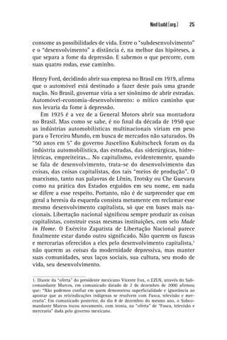 Ned Ludd (org.)     25


consome as possibilidades de vida. Entre o “subdesenvolvimento”
e o “desenvolvimento” a distância é, na melhor das hipóteses, a
que separa a fome da depressão. E sabemos o que percorre, com
suas quatro rodas, esse caminho.

Henry Ford, decidindo abrir sua empresa no Brasil em 1919, aﬁrma
que o automóvel está destinado a fazer deste país uma grande
nação. No Brasil, governar viria a ser sinônimo de abrir estradas.
Automóvel-economia-desenvolvimento: o mítico caminho que
nos levaria da fome à depressão.
    Em 1925 é a vez de a General Motors abrir sua montadora
no Brasil. Mas como se sabe, é no ﬁnal da década de 1950 que
as indústrias automobilísticas multinacionais viriam em peso
para o Terceiro Mundo, em busca de mercados não saturados. Os
“50 anos em 5” do governo Juscelino Kubitscheck foram os da
indústria automobilística, das estradas, das siderúrgicas, hidre-
létricas, empreiteiras... No capitalismo, evidentemente, quando
se fala de desenvolvimento, trata-se do desenvolvimento das
coisas, das coisas capitalistas, dos tais “meios de produção”. O
marxismo, tanto nas palavras de Lênin, Trotsky ou Che Guevara
como na prática dos Estados erguidos em seu nome, em nada
se difere a esse respeito. Portanto, não é de surpreender que em
geral a heresia da esquerda consista meramente em reclamar esse
mesmo desenvolvimento capitalista, só que em bases mais na-
cionais. Libertação nacional signiﬁcou sempre produzir as coisas
capitalistas, construir essas mesmas instituições, com selo Made
in Home. O Exército Zapatista de Libertação Nacional parece
ﬁnalmente estar dando outro signiﬁcado. Não querem os fuscas
e mercearias oferecidos a eles pelo desenvolvimento capitalista,1
não querem as coisas da modernidade depressiva, mas manter
suas comunidades, seus laços sociais, sua cultura, seu modo de
vida, seu desenvolvimento.

1. Diante da “oferta” do presidente mexicano Vicente Fox, o EZLN, através do Sub-
comandante Marcos, em comunicado datado de 2 de dezembro de 2000 aﬁrmou
que: “Não podemos conﬁar em quem demonstrou superﬁcialidade e ignorância ao
apontar que as reivindicações indígenas se resolvem com Fusca, televisão e mer-
cearia”. Em comunicado posterior, do dia 8 de dezembro do mesmo ano, o Subco-
mandante Marcos tocou novamente, com ironia, na “oferta” de “Fusca, televisão e
mercearia” dada pelo governo mexicano.
 