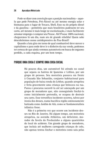 26     Apocalipse Motorizado


    Pode-se dizer com convicção que a posição nacionalista – aque-
la que pede Petrobras, Pró-Álcool ou até mesmo energia solar e
biomassa para o lugar de Texaco, Shell, Esso ou do próprio diesel
e da gasolina – permitiria que mais brasileiros pudessem ter seu
carro, até mesmo ir mais longe ne escolarização, e mais facilmente
arrumar emprego e comprar seu Prozac. Ah! Prozac 100% nacional,
chegaremos lá um dia, num ato de grande rebeldia! Quem sabe
descobriremos nosso antidepressivo do Pau-Brasil!
    Quando a luta gira em torno de qual combustível deve mover o
capitalismo e para onde deve ir o dinheiro da sua venda, podemos
ter certeza de que ainda veremos automóveis em busca do orgasmo
perdido, a cada esquina, por um bom tempo.


PORQUE UMA COISA É SEMPRE UMA COISA SOCIAL

         Há poucos dias, um automóvel foi atirado no canal
         que separa os bairros de Ipanema e Leblon, por um
         grupo de pessoas. Seu motorista passava em frente
         à Cruzada São Sebastião, conjunto habitacional para
         população de baixa renda do Leblon, quando atropelou
         e feriu gravemente uma criança que brincava na rua.
         Parou e procurou socorrê-la até ser ameaçado por um
         grupo de moradores que, não conseguindo linchá-lo
         como inicialmente pretendia, se ocupou de destruir
         seu carro. Esse terroríﬁco incidente ocorreu, talvez por
         ironia dos deuses, numa bucólica região ominosamente
         batizada como Jardim de Alá, como se fundamentalista
         islâmica fosse.
             Não é a primeira vez que ocorre um incidente des-
         ses no Rio de Janeiro. Há algum tempo, um motorista
         atropelou, na avenida Atlântica, um deﬁciente, mo-
         rador da favela do Pavãozinho a alguns quarteirões
         do local do acidente. Um grande grupo de moradores,
         que incluía até mulheres carregando crianças de colo,
         não apenas tentou linchar o motorista como saiu pelas
 
