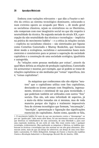 28       Apocalipse Motorizado


    Embora com variações relevantes – que dão a Fourier o mé-
rito da crítica ao sistema tecnológico dominante, colocando-o
num extremo oposto ao ocupado por Marx –, de modo geral
os socialistas clássicos, sejam os centralistas ou os libertários,
não romperam com esse imaginário social no que diz respeito à
neutralidade da técnica. Na segunda metade do século XX, a per-
cepção da não neutralidade das técnicas e tecnologias – implícita
na prática do movimento luddita1 – e a crítica às relações sociais
– explícita no socialismo clássico – são sintetizados por ﬁguras
como Cornelius Castoriadis e Murray Bookchin, que fornecem
deste modo a ecologistas, socialistas e autonomistas bases mais
coerentes e consistentes para se pensar a superação da sociedade
capitalista e a construção de uma sociedade ecológica, igualitária
e autogerida.
    Às “relações entre pessoas mediadas por coisas”, através da
qual Marx deﬁnia as relações de produção capitalistas, Castoriadis
irá acrescentar e mostrar, por exemplo, que só podem se tratar de
relações capitalistas se são mediadas por “coisas” especíﬁcas, isto
é, “coisas capitalistas”.

               As máquinas que conhecemos não são objetos “neu-
            tros” que o capitalismo utiliza com ﬁns capitalistas,
            desviando-os (como pensam com freqüência, ingenua-
            mente, técnicos e cientistas) de sua pura tecnicidade, e
            que poderiam também ser utilizados com outros “ﬁns”
            sociais. Elas são, sob uma inﬁnidade de aspectos, já
            a maio-ria delas tomadas em si mesmas, mas de toda
            maneira porque são lógica e realmente impossíveis
            fora do sistema tecnológico que formam, “encarnação”,
            “inscrição”, apresentação e ﬁguração das signiﬁcações
            essenciais do capitalismo. Assim como, quando se fala,
1. O movimento luddita foi mais do que um movimento contra o “desemprego” ou
por um “ganha-pão”. Indo muito além disso, foi um movimento contra um processo
que destituía os trabalhadores de uma autonomia, de uma liberdade e, para usar
uma expressão moderna, de um estilo de vida. Não eram contra toda e qualquer
tecnologia, evidentemente. Mas quebrando as máquinas e fábricas, os ludditas que-
bravam as técnicas e tecnologias que eles sentiam ser em alto grau alienantes. Aﬁr-
mavam assim, mais do que um desejo de sobreviver, um desejo de uma certa liber-
dade e autonomia. Cf. SALE, Kirkpatrick. Inimigos do Futuro: a Guerra dos Ludditas
Contra a Revolução Industrial e o Desemprego. Record: Rio de Janeiro, 1999.
 