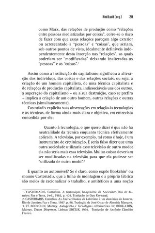 Ned Ludd (org.)     29


            como Marx, das relações de produção como “relações
            entre pessoas mediatizadas por coisas”, corre-se o risco
            de fazer com que essas relações pareçam algo exterior
            ou acrescentado a “pessoas” e “coisas”, que seriam,
            sob outros pontos de vista, idealmente deﬁníveis inde-
            pendentemente desta inserção nas “relações”, as quais
            poderiam ser “modiﬁcadas” deixando inalteradas as
            “pessoas” e as “coisas”.1

   Assim como a instituição do capitalismo signiﬁcou a altera-
ção dos indivíduos, das coisas e das relações sociais, ou seja, a
criação de um homem capitalista, de uma técnica capitalista e
de relações de produção capitalista, indissociáveis uns dos outros,
a superação do capitalismo – ou a sua destruição, caso se preﬁra
– implica a criação de um outro homem, outras relações e outras
técnicas (simultaneamente).
   Castoriadis explicita suas observações em relação às tecnologias
e às técnicas, de forma ainda mais clara e objetiva, em entrevista
concedida por ele:

                Quanto à tecnologia, o que quero dizer é que não há
            neutralidade da técnica enquanto técnica efetivamente
            aplicada. A televisão, por exemplo, tal como é hoje, é um
            instrumento de cretinização. E seria falso dizer que uma
            outra sociedade utilizaria essa televisão de outro modo:
            ela não seria mais essa televisão. Muitas coisas deveriam
            ser modiﬁcadas na televisão para que ela pudesse ser
            “utilizada de outro modo”.2

   E quanto ao automóvel? Se é claro, como expõe Bookchin3 ou
mesmo Castoriadis, que a linha de montagem e a própria fábrica
são meios de racionalizar o trabalho, e antitéticos a uma noção

1. CASTORIADIS, Cornelius. A Instituição Imaginária da Sociedade. Rio de Ja-
neiro: Paz e Terra, 2ªed., 1982, p. 402. Tradução de Guy Reynaud.
2. CASTORIADIS, Cornelius. As Encruzilhadas do Labirinto 2: os domínios do homem.
Rio de Janeiro: Paz e Terra, 1987. p. 86. Tradução de José Oscar de Almeida Marques.
3. Cf. BOOKCHIN, Murray. Autogestão e Tecnologias Alternativas. In: BOOK-CHIN,
Murray. Textos Dispersos. Lisboa: SOCIUS, 1998. Tradução de Antônio Cândido
Franco.
 