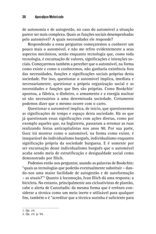 30        Apocalipse Motorizado


de autonomia e de autogestão, no caso do automóvel a situação
parece ser mais complexa. Quais as funções sociais desempenhadas
pelo automóvel? A quais necessidades ele responde?
    Respondendo a essas perguntas começaremos a conhecer um
pouco mais o automóvel, e não me reﬁro evidentemente a seus
aspectos mecânicos, senão enquanto tecnologia que, como toda
tecnologia, é encarnação de valores, signiﬁcações e intenções so-
ciais. Começaremos também a perceber que o automóvel, na forma
como existe e como o conhecemos, não ganharia existência fora
das necessidades, funções e signiﬁcações sociais próprias desta
sociedade. Por isso, questionar o automóvel implica, imediata e
necessariamente, questionar a própria organização social e as
necessidades e funções que lhes são próprias. Como Bookchin1
apontou, a fábrica, o dinheiro, o armamento e a energia nuclear
só são necessários a uma determinada sociedade. Certamente
podemos dizer que o mesmo ocorre com o carro.
    Questionar o automóvel implica, de início, que questionemos
as signiﬁcações de tempo e espaço desta sociedade. Há os que
já questionam essas signiﬁcações com ações diretas, como por
exemplo aqueles que, na Inglaterra, passaram a retomar as ruas
realizando festas anticapitalistas nos anos 90. Por sua parte,
Gorz irá mostrar como o automóvel, na forma como existe, é
inseparável do individualismo burguês, individualismo enquanto
signiﬁcação própria da sociedade burguesa. E é somente por
ser encarnação desse individualismo burguês que o automóvel
acaba sendo meio de estratiﬁcação e desigualdade social como
demonstrado por Illich.
    Podemos então nos perguntar, usando as palavras de Bookchin:
“quais as tecnologias que poderão eventualmente substituir – dan-
do-nos uma maior facilidade de autogestão e de autoformação
– as atuais?”2 Quanto à locomoção, Ivan Illich dá uma resposta: a
bicicleta. No entanto, principalmente aos cicloativistas de plantão,
cabe o alerta de Castoriadis: da mesma forma que é errôneo con-
siderar a técnica como um meio inerte e utilizável para qualquer
ﬁm, também o é “acreditar que a técnica sozinha é suﬁciente para


1. Op. cit.
2. Op. cit. p. 94.
 