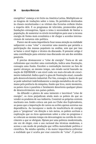 34     Apocalipse Motorizado


energética” começa a ter êxito na América Latina. Multiplicam-se
as tiragens de traduções sobre o tema. Os periódicos destinados
às classes escolarizadas e as vitrines das livrarias exibem títulos
a respeito dele. E os programas de televisão, promovidos pelas
fundações estrangeiras, ligam o tema à necessidade de limitar a
população, de aumentar os níveis tecnológicos para usar a escassa
energia de forma mais econômica e de chegar a acordos interna-
cionais de natureza não política.
    Parece-me de suma importância ﬁxar nossa atenção na realidade
subjacente a essa “crise” e encontrar uma maneira que permita a
participação das massas populares na análise, sem que por isso
se baixe o nível lógico e técnico da discussão. O presente artigo é
uma contribuição para orientar essa discussão em um dos sentidos
possíveis.
    É preciso desmascarar a “crise de energia”. Trata-se de um
eufemismo que encobre uma contradição, indica uma frustração,
consagra uma ilusão. Encobre a contradição inerente ao fato de
querer alcançar, ao mesmo tempo, um estado social baseado na
noção de EQÜIDADE e um nível cada vez mais elevado de cresci-
mento industrial. Indica qual é o grau de frustração atual, causado
pelo desenvolvimento industrial. Por ﬁm, consagra a ilusão de que
se pode substituir indeﬁnidamente a energia metabólica do ser hu-
mano pela potência da máquina, ilusão que leva, neste momento,
os países ricos à paralisia e fatalmente desorienta qualquer plano
de desenvolvimento nos países pobres.
    Ao difundir o pânico de uma iminente e inevitável “crise de
energia”, os ricos prejudicam ainda mais os pobres do que ao
vender os produtos de sua indústria. Construir as próprias centrais
nucleares nos Andes coloca um país no Clube dos Exploradores,
ao passo que a importação de carros ou aviões apenas acentua sua
dependência. Ao incorporar o medo da insuﬁciência de energia
para o “progresso” em direção a tais metas, os pobres aceitam a
explicação que os ricos apresentam sobre a crise no progresso e
se colocam ao mesmo tempo em desvantagem na corrida do cres-
cimento a que se obrigam. Optam por uma pobreza modernizada,
em vez de eleger, com o uso racional das técnicas modernas, o
acesso a um modo de produção que reﬂita maturidade política e
cientíﬁca. Na minha opinião, é da maior importância enfrentar
a realidade que é oculta por esse conceito de “crise”. É preciso
 