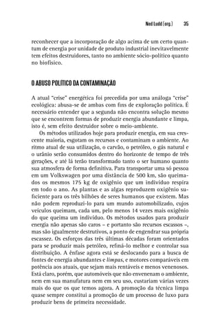 Ned Ludd (org.)   35


reconhecer que a incorporação de algo acima de um certo quan-
tum de energia por unidade de produto industrial inevitavelmente
tem efeitos destruidores, tanto no ambiente sócio-político quanto
no biofísico.


O ABUSO POLÍTICO DA CONTAMINAÇÃO

A atual “crise” energética foi precedida por uma análoga “crise”
ecológica: abusa-se de ambas com ﬁns de exploração política. É
necessário entender que a segunda não encontra solução mesmo
que se encontrem formas de produzir energia abundante e limpa,
isto é, sem efeito destruidor sobre o meio-ambiente.
    Os métodos utilizados hoje para produzir energia, em sua cres-
cente maioria, esgotam os recursos e contaminam o ambiente. Ao
ritmo atual de sua utilização, o carvão, o petróleo, o gás natural e
o urânio serão consumidos dentro do horizonte de tempo de três
gerações, e até lá terão transformado tanto o ser humano quanto
sua atmosfera de forma deﬁnitiva. Para transportar uma só pessoa
em um Volkswagen por uma distância de 500 km, são queima-
dos os mesmos 175 kg de oxigênio que um indivíduo respira
em todo o ano. As plantas e as algas reproduzem oxigênio su-
ﬁciente para os três bilhões de seres humanos que existem. Mas
não podem reproduzi-lo para um mundo automobilizado, cujos
veículos queimam, cada um, pelo menos 14 vezes mais oxigênio
do que queima um indivíduo. Os métodos usados para produzir
energia não apenas são caros – e portanto são recursos escassos –,
mas são igualmente destrutivos, a ponto de engendrar sua própria
escassez. Os esforços das três últimas décadas foram orientados
para se produzir mais petróleo, reﬁná-lo melhor e controlar sua
distribuição. A ênfase agora está se deslocando para a busca de
fontes de energia abundantes e limpas, e motores comparáveis em
potência aos atuais, que sejam mais rentáveis e menos venenosos.
Está claro, porém, que automóveis que não envenenam o ambiente,
nem em sua manufatura nem em seu uso, custariam várias vezes
mais do que os que temos agora. A promoção da técnica limpa
quase sempre constitui a promoção de um processo de luxo para
produzir bens de primeira necessidade.
 