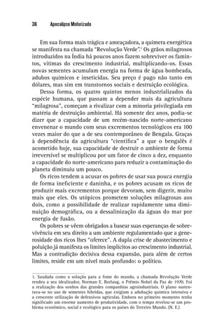 36       Apocalipse Motorizado


    Em sua forma mais trágica e ameaçadora, a quimera energética
se manifesta na chamada “Revolução Verde”.1 Os grãos milagrosos
introduzidos na Índia há poucos anos fazem sobreviver os famin-
tos, vítimas do crescimento industrial, multiplicando-os. Essas
novas sementes acumulam energia na forma de água bombeada,
adubos químicos e inseticidas. Seu preço é pago não tanto em
dólares, mas sim em transtornos sociais e destruição ecológica.
    Dessa forma, os quatro quintos menos industrializados da
espécie humana, que passam a depender mais da agricultura
“milagrosa”, começam a rivalizar com a minoria privilegiada em
matéria de destruição ambiental. Há somente dez anos, podia-se
dizer que a capacidade de um recém-nascido norte-americano
envenenar o mundo com seus excrementos tecnológicos era 100
vezes maior do que a de seu contemporâneo de Bengala. Graças
à dependência da agricultura “cientíﬁca” a que o bengalês é
acometido hoje, sua capacidade de destruir o ambiente de forma
irreversível se multiplicou por um fator de cinco a dez, enquanto
a capacidade do norte-americano para reduzir a contaminação do
planeta diminuiu um pouco.
    Os ricos tendem a acusar os pobres de usar sua pouca energia
de forma ineﬁciente e daninha, e os pobres acusam os ricos de
produzir mais excrementos porque devoram, sem digerir, muito
mais que eles. Os utópicos prometem soluções milagrosas aos
dois, como a possibilidade de realizar rapidamente uma dimi-
nuição demográﬁca, ou a dessalinização da águas do mar por
energia de fusão.
    Os pobres se vêem obrigados a basear suas esperanças de sobre-
vivência em seu direito a um ambiente regulamentado que a gene-
rosidade dos ricos lhes “oferece”. A dupla crise de abastecimento e
poluição já manifesta os limites implícitos ao crescimento industrial.
Mas a contradição decisiva dessa expansão, para além de certos
limites, reside em um nível mais profundo: o político.

1. Saudada como a solução para a fome do mundo, a chamada Revolução Verde
rendeu a seu idealizador, Norman E. Borlaug, o Prêmio Nobel da Paz de 1970. Foi
a realização dos sonhos das grandes companhias agroindustriais. O plano susten-
tava-se no uso de sementes híbridas, que exigiam a adubação química intensiva e
a crescente utilização de defensivos agrícolas. Embora no primeiro momento tenha
signiﬁcado um enorme aumento de produtividade, com o tempo revelou-se um pro-
blema econômico, social e ecológico para os países do Terceiro Mundo. (N. E.)
 
