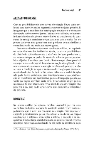 Ned Ludd (org.)       37


A ILUSÃO FUNDAMENTAL

Crer na possibilidade de altos níveis de energia limpa como so-
lução para todos os males representa um erro de juízo político. É
imaginar que a eqüidade na participação do poder e o consumo
de energia podem crescer juntos. Vítimas dessa ilusão, os homens
industrializados não põem o menor limite ao crescimento do con-
sumo de energia, crescimento que continua com o único ﬁm de
prover cada vez mais gente com mais produtos de uma indústria
controlada cada vez mais por menos gente.
   Prevalece a ilusão de que uma revolução política, ao suprimir
os erros técnicos das indústrias atuais, criaria a possibilidade
de distribuir eqüitativamente o desfrute do bem produzido e,
ao mesmo tempo, o poder de controle sobre o que se produz.
Meu objetivo é analisar essa ilusão. Sustento que não é possível
alcançar um estado social baseado na noção de eqüidade e si-
multaneamente aumentar a energia mecânica disponível, a não
ser sob a condição de que o consumo de energia por pessoa se
mantenha dentro de limites. Em outras palavras, sem eletriﬁcação
não pode haver socialismo, mas inevitavelmente essa eletriﬁca-
ção se transforma em justiﬁcativa para a demagogia quando os
watts per capita excedem certa cifra. O socialismo exige, para a
realização de seus ideais, um certo nível do uso de energia: não
pode vir a pé, nem pode vir de carro, mas somente à velocidade
da bicicleta.


MINHA TESE

Na minha análise do sistema escolar,1 assinalei que em uma
so-ciedade industrial o custo do controle social cresce mais ra-
pidamente que o nível do consumo de energia. Esse controle é
exercido primeiramente pelos educadores e médicos, os corpos
assistenciais e políticos, sem contar a polícia, o exército e os psi-
quiatras. O subsistema social destinado ao controle social cresce a
um ritmo canceroso, convertendo-se em razão de existência para

1. Ver o livro de Ivan Illich: Sociedade Sem Escolas. Petrópolis: Vozes, 1973. (N. T.)
 