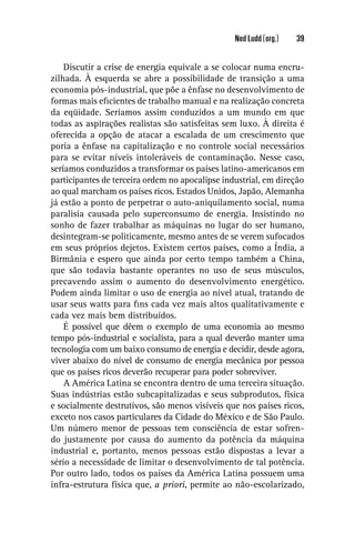 Ned Ludd (org.)   39


    Discutir a crise de energia equivale a se colocar numa encru-
zilhada. À esquerda se abre a possibilidade de transição a uma
economia pós-industrial, que põe a ênfase no desenvolvimento de
formas mais eﬁcientes de trabalho manual e na realização concreta
da eqüidade. Seríamos assim conduzidos a um mundo em que
todas as aspirações realistas são satisfeitas sem luxo. À direita é
oferecida a opção de atacar a escalada de um crescimento que
poria a ênfase na capitalização e no controle social necessários
para se evitar níveis intoleráveis de contaminação. Nesse caso,
seríamos conduzidos a transformar os países latino-americanos em
participantes de terceira ordem no apocalipse industrial, em direção
ao qual marcham os países ricos. Estados Unidos, Japão, Alemanha
já estão a ponto de perpetrar o auto-aniquilamento social, numa
paralisia causada pelo superconsumo de energia. Insistindo no
sonho de fazer trabalhar as máquinas no lugar do ser humano,
desintegram-se politicamente, mesmo antes de se verem sufocados
em seus próprios dejetos. Existem certos países, como a Índia, a
Birmânia e espero que ainda por certo tempo também a China,
que são todavia bastante operantes no uso de seus músculos,
precavendo assim o aumento do desenvolvimento energético.
Podem ainda limitar o uso de energia ao nível atual, tratando de
usar seus watts para ﬁns cada vez mais altos qualitativamente e
cada vez mais bem distribuídos.
    É possível que dêem o exemplo de uma economia ao mesmo
tempo pós-industrial e socialista, para a qual deverão manter uma
tecnologia com um baixo consumo de energia e decidir, desde agora,
viver abaixo do nível de consumo de energia mecânica por pessoa
que os países ricos deverão recuperar para poder sobreviver.
    A América Latina se encontra dentro de uma terceira situação.
Suas indústrias estão subcapitalizadas e seus subprodutos, física
e socialmente destrutivos, são menos visíveis que nos países ricos,
exceto nos casos particulares da Cidade do México e de São Paulo.
Um número menor de pessoas tem consciência de estar sofren-
do justamente por causa do aumento da potência da máquina
industrial e, portanto, menos pessoas estão dispostas a levar a
sério a necessidade de limitar o desenvolvimento de tal potência.
Por outro lado, todos os países da América Latina possuem uma
infra-estrutura física que, a priori, permite ao não-escolarizado,
 