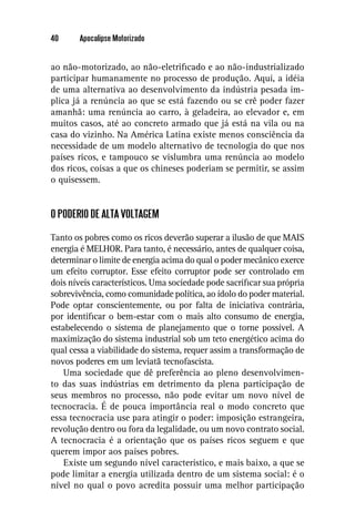 40     Apocalipse Motorizado


ao não-motorizado, ao não-eletriﬁcado e ao não-industrializado
participar humanamente no processo de produção. Aqui, a idéia
de uma alternativa ao desenvolvimento da indústria pesada im-
plica já a renúncia ao que se está fazendo ou se crê poder fazer
amanhã: uma renúncia ao carro, à geladeira, ao elevador e, em
muitos casos, até ao concreto armado que já está na vila ou na
casa do vizinho. Na América Latina existe menos consciência da
necessidade de um modelo alternativo de tecnologia do que nos
países ricos, e tampouco se vislumbra uma renúncia ao modelo
dos ricos, coisas a que os chineses poderiam se permitir, se assim
o quisessem.


O PODERIO DE ALTA VOLTAGEM

Tanto os pobres como os ricos deverão superar a ilusão de que MAIS
energia é MELHOR. Para tanto, é necessário, antes de qualquer coisa,
determinar o limite de energia acima do qual o poder mecânico exerce
um efeito corruptor. Esse efeito corruptor pode ser controlado em
dois níveis característicos. Uma sociedade pode sacriﬁcar sua própria
sobrevivência, como comunidade política, ao ídolo do poder material.
Pode optar conscientemente, ou por falta de iniciativa contrária,
por identiﬁcar o bem-estar com o mais alto consumo de energia,
estabelecendo o sistema de planejamento que o torne possível. A
maximização do sistema industrial sob um teto energético acima do
qual cessa a viabilidade do sistema, requer assim a transformação de
novos poderes em um leviatã tecnofascista.
    Uma sociedade que dê preferência ao pleno desenvolvimen-
to das suas indústrias em detrimento da plena participação de
seus membros no processo, não pode evitar um novo nível de
tecnocracia. É de pouca importância real o modo concreto que
essa tecnocracia use para atingir o poder: imposição estrangeira,
revolução dentro ou fora da legalidade, ou um novo contrato social.
A tecnocracia é a orientação que os países ricos seguem e que
querem impor aos países pobres.
    Existe um segundo nível característico, e mais baixo, a que se
pode limitar a energia utilizada dentro de um sistema social: é o
nível no qual o povo acredita possuir uma melhor participação
 