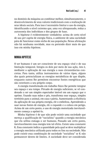 Ned Ludd (org.)   41


no domínio da máquina ao combinar melhor, simultaneamente, o
desenvolvimento de seus valores tradicionais com a realização de
seus ideais sociais. Para isso é necessário limitar o uso da energia,
identiﬁcando o nível extremo que, uma vez ultrapassado, reduz a
autonomia dos indivíduos e dos grupos de base.
    A hipótese é evidentemente verdadeira: acima de certo nível
de uso per capita de energia física, o ambiente de uma sociedade
pára de funcionar como nicho de sua população. Nessa aﬁrmação
não há nenhuma novidade, mas eu pretendo dizer mais do que
isso em minha hipótese.


MINHA HIPÓTESE

O ser humano é um ser consciente de seu espaço vital e de sua
limitação temporal. Integra os dois por meio de sua ação, isto é,
mediante a aplicação de sua energia a suas circunstâncias con-
cretas. Para tanto, utiliza instrumentos de vários tipos, alguns
dos quais potencializam as energias metabólicas de que dispõe,
enquanto outros lhe permitem encontrar fontes energéticas que
são exteriores a seu próprio corpo.
    A energia transformada em trabalho físico lhe permite integrar
seu espaço e seu tempo. Privado de energia suﬁciente, se vê con-
denado a ser um simples espectador imóvel em um espaço que o
oprime. Usando suas mãos e pés, transforma esse espaço, simples
território para o animal, em casa e pátria. Aumentando a eﬁciência
da aplicação de sua própria energia, ele o embeleza. Aprendendo a
usar novas fontes de energia, ele o expande e o coloca em perigo.
Acima de um certo ponto, o uso de energia motorizada inevitavel-
mente começa a oprimi-lo.
    Minha hipótese é de que não pode existir uma sociedade que
mereça a qualiﬁcação de “socialista” quando a energia mecânica
que ela utiliza esmaga o ser humano. Passado um certo ponto,
inevitavelmente essa energia tem tal efeito. Existe uma constante
K. Essa constante indica a quantidade pela qual se deve multiplicar
a energia mecânica utilizada para todos os ﬁns na sociedade. Não
pode existir essa combinação de sociedade “socialista” se K não
permanecer dentro de limites. A sociedade deve ser considerada
 