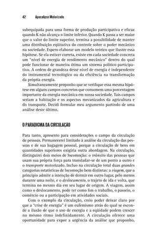 42     Apocalipse Motorizado


subequipada para uma forma de produção participativa e eﬁcaz
quando K não alcança o limite inferior. Quando K passa a ser maior
que o valor do limite superior, termina a possibilidade de manter
uma distribuição eqüitativa do controle sobre o poder mecânico
na sociedade. Espero elaborar um modelo teórico que ilustre essa
hipótese. Se ela estiver correta, existe em cada sociedade concreta
um “nível de energia de rendimento mecânico” dentro do qual
pode funcionar de maneira ótima um sistema político participa-
tivo. A ordem de grandeza desse nível de energia é independente
do instrumental tecnológico ou da eﬁciência na transformação
da própria energia.
    Simultaneamente proponho que se veriﬁque essa mesma hipó-
tese em alguns campos concretos que consomem uma porcentagem
importante da energia mecânica em nossa sociedade. Tais campos
seriam a habitação e os aspectos mecanizados da agricultura e
do transporte. Decidi formular meu argumento partindo de uma
análise deste último.


O PARADIGMA DA CIRCULAÇÃO

Para tanto, apresento para considerações o campo da circulação
de pessoas. Permanecerei limitado à análise da circulação das pes-
soas e de sua bagagem pessoal, porque a circulação de bens em
quantidades superiores exigiria outra abordagem. Na circulação,
distinguirei dois meios de locomoção: o trânsito das pessoas que
usam sua própria força para transladar-se de um ponto a outro e
o transporte motorizado. Incluo na circulação total duas grandes
categorias estatísticas de locomoção bem distintas: a viagem, que a
princípio admite a intenção de dormir em outro lugar, pelo menos
durante uma noite, e o deslocamento, o trajeto de ida e volta, que
termina no mesmo dia em seu lugar de origem. A viagem, assim
como o deslocamento, pode ter como ﬁm o trabalho, o passeio, o
comércio ou a participação em atividades sociais.
    Com o exemplo da circulação, creio poder deixar claro por
que a “crise de energia” é um eufemismo atrás do qual se escon-
de a ilusão de que o uso de energia e a eqüidade podem crescer
no mesmo ritmo indeﬁnidamente. A circulação oferece uma
oportunidade para expor a urgência da análise que proponho,
 