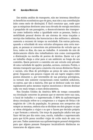 44     Apocalipse Motorizado


    Em minha análise do transporte, não me interessa identiﬁcar
os benefícios econômicos que ele gera, mas sim a sua contribuição
(não como meio de distinção). É fácil constatar que, onde quer
que as máquinas destinem uma taxa elevada de energia mecânica
à propulsão de um passageiro, o desenvolvimento dos transpor-
tes como indústria reduz a igualdade entre as pessoas, limita a
mobilidade pessoal dentro de um sistema de rotas traçadas a
serviço das indústrias, das burocracias e dos militares e, ademais,
aumenta a escassez de tempo na sociedade. Em outras palavras,
quando a velocidade de seus veículos ultrapassa uma certa mar-
gem, as pessoas se convertem em prisioneiras do veículo que as
leva, todos os dias, da casa ao trabalho. A extensão do raio de
deslocamento diário dos trabalhadores tem como contrapartida
a diminuição na escolha de pontos de destino. Quem vai a pé
ao trabalho chega a criar para si um ambiente ao longo do seu
caminho. Quem percorre o caminho em um veículo está privado
de uma variedade de opções: paradas, acessos, contatos. Porém, o
mesmo transporte que para a maioria cria novas distâncias físicas
e sociais, cria ilhas de privilégios ao preço de uma escravidão
geral. Enquanto uns poucos viajam em um tapete mágico entre
pontos distantes e, por intermédio de sua presença prestigiosa,
os tornam não somente excepcionais como também sedutores,
os outros, que são a maioria, têm que se deslocar cada vez mais
rapidamente pelos mesmos trajetos monótonos e devem destinar
cada vez mais tempo a esses deslocamentos.
    Nos Estados Unidos da América 80% do tempo consumido
na circulação concerne às pessoas que se movem entre sua casa,
o local de trabalho e o supermercado. E 80% da quilometragem
dessa circulação refere-se a congressos e a viagens de férias e de
negócios de 1,5% da população. As pessoas nos aeroportos são
sempre as mesmas, embora elas se dividam em dois grupos: os que
se vêem obrigados a viajar e os que o fazem por decisão própria
e que formam a minoria. Um terço da população adulta tem que
fazer 40 km por dia entre casa, escola, trabalho e supermercado
para que 0,5% possa escolher viajar de avião mais de uma vez
por ano. Todos aumentam sua quilometragem pessoal obrigatória
para que alguns possam franquear incalculáveis distâncias no
transcurso de alguns anos.
 