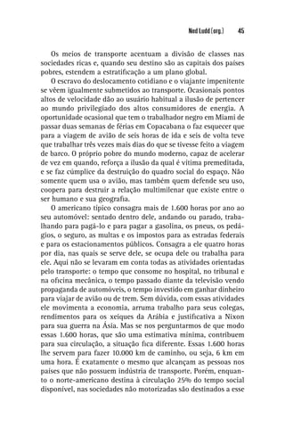 Ned Ludd (org.)   45


    Os meios de transporte acentuam a divisão de classes nas
sociedades ricas e, quando seu destino são as capitais dos países
pobres, estendem a estratiﬁcação a um plano global.
    O escravo do deslocamento cotidiano e o viajante impenitente
se vêem igualmente submetidos ao transporte. Ocasionais pontos
altos de velocidade dão ao usuário habitual a ilusão de pertencer
ao mundo privilegiado dos altos consumidores de energia. A
oportunidade ocasional que tem o trabalhador negro em Miami de
passar duas semanas de férias em Copacabana o faz esquecer que
para a viagem de avião de seis horas de ida e seis de volta teve
que trabalhar três vezes mais dias do que se tivesse feito a viagem
de barco. O próprio pobre do mundo moderno, capaz de acelerar
de vez em quando, reforça a ilusão da qual é vítima premeditada,
e se faz cúmplice da destruição do quadro social do espaço. Não
somente quem usa o avião, mas também quem defende seu uso,
coopera para destruir a relação multimilenar que existe entre o
ser humano e sua geograﬁa.
    O americano típico consagra mais de 1.600 horas por ano ao
seu automóvel: sentado dentro dele, andando ou parado, traba-
lhando para pagá-lo e para pagar a gasolina, os pneus, os pedá-
gios, o seguro, as multas e os impostos para as estradas federais
e para os estacionamentos públicos. Consagra a ele quatro horas
por dia, nas quais se serve dele, se ocupa dele ou trabalha para
ele. Aqui não se levaram em conta todas as atividades orientadas
pelo transporte: o tempo que consome no hospital, no tribunal e
na oﬁcina mecânica, o tempo passado diante da televisão vendo
propaganda de automóveis, o tempo investido em ganhar dinheiro
para viajar de avião ou de trem. Sem dúvida, com essas atividades
ele movimenta a economia, arruma trabalho para seus colegas,
rendimentos para os xeiques da Arábia e justiﬁcativa a Nixon
para sua guerra na Ásia. Mas se nos perguntarmos de que modo
essas 1.600 horas, que são uma estimativa mínima, contribuem
para sua circulação, a situação ﬁca diferente. Essas 1.600 horas
lhe servem para fazer 10.000 km de caminho, ou seja, 6 km em
uma hora. É exatamente o mesmo que alcançam as pessoas nos
países que não possuem indústria de transporte. Porém, enquan-
to o norte-americano destina à circulação 25% do tempo social
disponível, nas sociedades não motorizadas são destinados a esse
 