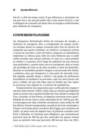 46        Apocalipse Motorizado


ﬁm de 3 a 8% do tempo social. O que diferencia a circulação em
um país rico e em um país pobre não é uma maior eﬁcácia, e sim
a obrigação de consumir em doses altas as energias condicionadas
pela indústria de transporte.


O ESTUPOR INDUZIDO PELA VELOCIDADE

Ao ultrapassar determinado limite do consumo de energia, a
indústria do transporte dita a conﬁguração do espaço social.
As estradas fazem os campos recuarem para fora do alcance do
camponês que queira caminhar, os viadutos e aeroportos cortam
o acesso de um lado a outro do bairro, enquanto as ambulâncias
empurram as clínicas para além da curta distância que se pode
cobrir levando uma criança enferma. O carro ou a moto permite
ao médico e à parteira viver longe do ambiente em que exercem
suas proﬁssões e, quanto mais caros os transportes, mais se torna
um privilégio de ricos ou de altos escalões a visita em domicílio.
Quando os caminhões pesados chegam a um povoado dos Andes,
a primeira coisa que desaparece é uma parte do mercado local.
Em seguida, quando chega o asfalto e um grupo de professores
secundários se estabelece no povoado, cada vez mais jovens vão
para a cidade, até que não ﬁque uma só família que não espere
se encontrar com alguém lá, a centenas de quilômetros.
    Freqüentemente nos esquecemos que a aceleração das viagens é
um fato muito recente. Valéry1 tinha razão ao aﬁrmar que Napoleão
ainda se movia com a mesma lentidão de César. Desde os tempos de
Ciro, o Grande, rei dos Persas, os impérios contavam com a possi-
bilidade de enviar cartas a uma velocidade de até 160 km por dia.
As mensagens em toda a história circulavam a uma média de 100
km diários, fossem transportadas em galeras de Cons-tantinopla a
Veneza, ou levadas pelos corredores dos Fugger, por cavaleiros do
Califa, ou pelas rotas do império Inca. O primeiro caminho entre
Paris e Marselha ou Toulouse para diligência, que normalmente
percorria mais de 100 km por dia, antecedeu em apenas setenta
anos ao primeiro trem que percorria 100 km por hora em 1853.

1. Paul Valéry, poeta e crítico francês, 1871-1945. (N. T.)
 
