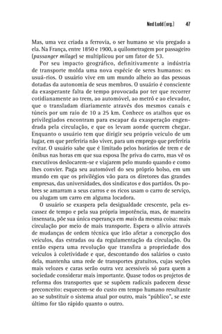 Ned Ludd (org.)   47


Mas, uma vez criada a ferrovia, o ser humano se viu pregado a
ela. Na França, entre 1850 e 1900, a quilometragem por passageiro
(passanger milage) se multiplicou por um fator de 53.
    Por seu impacto geográﬁco, deﬁnitivamente a indústria
de transporte molda uma nova espécie de seres humanos: os
usuá-rios. O usuário vive em um mundo alheio ao das pessoas
dotadas da autonomia de seus membros. O usuário é consciente
da exasperante falta de tempo provocada por ter que recorrer
cotidianamente ao trem, ao automóvel, ao metrô e ao elevador,
que o transladam diariamente através dos mesmos canais e
túneis por um raio de 10 a 25 km. Conhece os atalhos que os
privilegiados encontram para escapar da exasperação engen-
drada pela circulação, e que os levam aonde querem chegar.
Enquanto o usuário tem que dirigir seu próprio veículo de um
lugar, em que preferiria não viver, para um emprego que preferiria
evitar. O usuário sabe que é limitado pelos horários de trem e de
ônibus nas horas em que sua esposa lhe priva do carro, mas vê os
executivos deslocarem-se e viajarem pelo mundo quando e como
lhes convier. Paga seu automóvel do seu próprio bolso, em um
mundo em que os privilégios vão para os diretores das grandes
empresas, das universidades, dos sindicatos e dos partidos. Os po-
bres se amarram a seus carros e os ricos usam o carro de serviço,
ou alugam um carro em alguma locadora.
    O usuário se exaspera pela desigualdade crescente, pela es-
cassez de tempo e pela sua própria impotência, mas, de maneira
insensata, põe sua única esperança em mais da mesma coisa: mais
circulação por meio de mais transporte. Espera o alívio através
de mudanças de ordem técnica que irão afetar a concepção dos
veículos, das estradas ou da regulamentação da circulação. Ou
então espera uma revolução que transﬁra a propriedade dos
veículos à coletividade e que, descontando dos salários o custo
dela, mantenha uma rede de transportes gratuitos, cujas seções
mais velozes e caras serão outra vez acessíveis só para quem a
sociedade considerar mais importante. Quase todos os projetos de
reforma dos transportes que se supõem radicais padecem desse
preconceito: esquecem-se do custo em tempo humano resultante
ao se substituir o sistema atual por outro, mais “público”, se este
último for tão rápido quanto o outro.
 