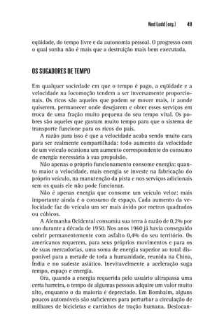 Ned Ludd (org.)   49


eqüidade, do tempo livre e da autonomia pessoal. O progresso com
o qual sonha não é mais que a destruição mais bem executada.


OS SUGADORES DE TEMPO

Em qualquer sociedade em que o tempo é pago, a eqüidade e a
velocidade na locomoção tendem a ser inversamente proporcio-
nais. Os ricos são aqueles que podem se mover mais, ir aonde
quiserem, permanecer onde desejarem e obter esses serviços em
troca de uma fração muito pequena do seu tempo vital. Os po-
bres são aqueles que gastam muito tempo para que o sistema de
transporte funcione para os ricos do país.
    A razão para isso é que a velocidade acaba sendo muito cara
para ser realmente compartilhada: todo aumento da velocidade
de um veículo ocasiona um aumento correspondente do consumo
de energia necessária à sua propulsão.
    Não apenas o próprio funcionamento consome energia: quan-
to maior a velocidade, mais energia se investe na fabricação do
próprio veículo, na manutenção da pista e nos serviços adicionais
sem os quais ele não pode funcionar.
    Não é apenas energia que consome um veículo veloz: mais
importante ainda é o consumo de espaço. Cada aumento da ve-
locidade faz do veículo um ser mais ávido por metros quadrados
ou cúbicos.
    A Alemanha Ocidental consumiu sua terra à razão de 0,2% por
ano durante a década de 1950. Nos anos 1960 já havia conseguido
cobrir permanentemente com asfalto 0,4% do seu território. Os
americanos requerem, para seus próprios movimentos e para os
de suas mercadorias, uma soma de energia superior ao total dis-
ponível para a metade de toda a humanidade, reunida na China,
Índia e no sudeste asiático. Inevitavelmente a aceleração suga
tempo, espaço e energia.
    Ora, quando a energia requerida pelo usuário ultrapassa uma
certa barreira, o tempo de algumas pessoas adquire um valor muito
alto, enquanto o da maioria é depreciado. Em Bombaim, alguns
poucos automóveis são suﬁcientes para perturbar a circulação de
milhares de bicicletas e carrinhos de tração humana. Deslocan-
 