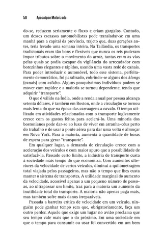 50     Apocalipse Motorizado


do-se, reduzem seriamente o ﬂuxo e criam gargalos. Contudo,
um desses escassos automobilistas pode transladar-se em uma
manhã para a capital da província, trajeto que, duas gerações an-
tes, teria levado uma semana inteira. Na Tailândia, os transportes
tradicionais eram tão bons e ﬂexíveis que nunca os reis puderam
impor tributos sobre o movimento do arroz, tantas eram as vias
pelas quais se podia escapar da vigilância do arrecadador com
botezinhos elegantes e rápidos, usando uma vasta rede de canais.
Para poder introduzir o automóvel, todo esse sistema, perfeita-
mente democrático, foi paralisado, cobrindo-se alguns dos klongs
(canais) com asfalto. Alguns pouquíssimos indivíduos podem se
mover com rapidez e a maioria se tornou dependente, tendo que
adquirir “transporte”.
    O que é válido na Índia, onde a renda anual por pessoa alcança
setenta dólares, é também em Boston, onde a circulação se tornou
mais lenta do que na época das carruagens a cavalo. O tempo uti-
lizado em atividades relacionadas com o transporte logicamente
cresce com os gastos feitos para acelerá-lo. Uma minoria dos
bostonianos pode dar-se ao luxo de viver em arranha-céus perto
do trabalho e de usar a ponte aérea para dar uma volta e almoçar
em Nova York. Para a maioria, aumenta a quantidade de horas
de espera para gerar “transporte”.
    Em qualquer lugar, a demanda de circulação cresce com a
aceleração dos veículos e com maior apuro que a possibilidade de
satisfazê-la. Passado certo limite, a indústria de transporte custa
à sociedade mais tempo do que economiza. Com aumentos ulte-
riores da velocidade de certos veículos, diminui a quilometragem
total viajada pelos passageiros, mas não o tempo que lhes custa
manter o sistema de transportes. A utilidade marginal do aumento
da velocidade, acessível apenas a um pequeno número de pesso-
as, ao ultrapassar um limite, traz para a maioria um aumento da
inutilidade total do transporte. A maioria não apenas paga mais,
mas também sofre mais danos irreparáveis.
    Passada a barreira crítica de velocidade em um veículo, nin-
guém pode ganhar tempo sem que, obrigatoriamente, faça um
outro perder. Aquele que exige um lugar no avião proclama que
seu tempo vale mais que o do próximo. Em uma sociedade em
que o tempo para consumir ou usar foi convertido em um bem
 