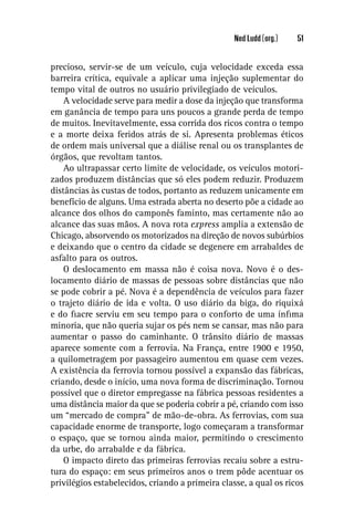 Ned Ludd (org.)   51


precioso, servir-se de um veículo, cuja velocidade exceda essa
barreira crítica, equivale a aplicar uma injeção suplementar do
tempo vital de outros no usuário privilegiado de veículos.
    A velocidade serve para medir a dose da injeção que transforma
em ganância de tempo para uns poucos a grande perda de tempo
de muitos. Inevitavelmente, essa corrida dos ricos contra o tempo
e a morte deixa feridos atrás de si. Apresenta problemas éticos
de ordem mais universal que a diálise renal ou os transplantes de
órgãos, que revoltam tantos.
    Ao ultrapassar certo limite de velocidade, os veículos motori-
zados produzem distâncias que só eles podem reduzir. Produzem
distâncias às custas de todos, portanto as reduzem unicamente em
benefício de alguns. Uma estrada aberta no deserto põe a cidade ao
alcance dos olhos do camponês faminto, mas certamente não ao
alcance das suas mãos. A nova rota express amplia a extensão de
Chicago, absorvendo os motorizados na direção de novos subúrbios
e deixando que o centro da cidade se degenere em arrabaldes de
asfalto para os outros.
    O deslocamento em massa não é coisa nova. Novo é o des-
locamento diário de massas de pessoas sobre distâncias que não
se pode cobrir a pé. Nova é a dependência de veículos para fazer
o trajeto diário de ida e volta. O uso diário da biga, do riquixá
e do ﬁacre serviu em seu tempo para o conforto de uma ínﬁma
minoria, que não queria sujar os pés nem se cansar, mas não para
aumentar o passo do caminhante. O trânsito diário de massas
aparece somente com a ferrovia. Na França, entre 1900 e 1950,
a quilometragem por passageiro aumentou em quase cem vezes.
A existência da ferrovia tornou possível a expansão das fábricas,
criando, desde o início, uma nova forma de discriminação. Tornou
possível que o diretor empregasse na fábrica pessoas residentes a
uma distância maior da que se poderia cobrir a pé, criando com isso
um “mercado de compra” de mão-de-obra. As ferrovias, com sua
capacidade enorme de transporte, logo começaram a transformar
o espaço, que se tornou ainda maior, permitindo o crescimento
da urbe, do arrabalde e da fábrica.
    O impacto direto das primeiras ferrovias recaiu sobre a estru-
tura do espaço: em seus primeiros anos o trem pôde acentuar os
privilégios estabelecidos, criando a primeira classe, a qual os ricos
 