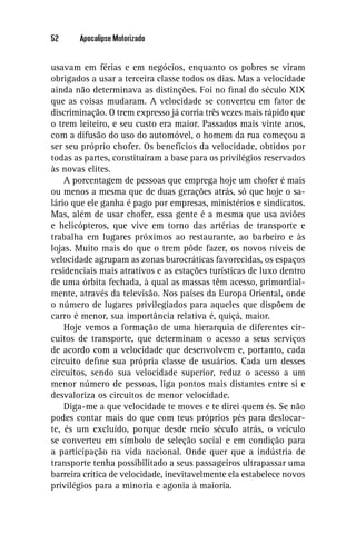 52     Apocalipse Motorizado


usavam em férias e em negócios, enquanto os pobres se viram
obrigados a usar a terceira classe todos os dias. Mas a velocidade
ainda não determinava as distinções. Foi no ﬁnal do século XIX
que as coisas mudaram. A velocidade se converteu em fator de
discriminação. O trem expresso já corria três vezes mais rápido que
o trem leiteiro, e seu custo era maior. Passados mais vinte anos,
com a difusão do uso do automóvel, o homem da rua começou a
ser seu próprio chofer. Os benefícios da velocidade, obtidos por
todas as partes, constituíram a base para os privilégios reservados
às novas elites.
    A porcentagem de pessoas que emprega hoje um chofer é mais
ou menos a mesma que de duas gerações atrás, só que hoje o sa-
lário que ele ganha é pago por empresas, ministérios e sindicatos.
Mas, além de usar chofer, essa gente é a mesma que usa aviões
e helicópteros, que vive em torno das artérias de transporte e
trabalha em lugares próximos ao restaurante, ao barbeiro e às
lojas. Muito mais do que o trem pôde fazer, os novos níveis de
velocidade agrupam as zonas burocráticas favorecidas, os espaços
residenciais mais atrativos e as estações turísticas de luxo dentro
de uma órbita fechada, à qual as massas têm acesso, primordial-
mente, através da televisão. Nos países da Europa Oriental, onde
o número de lugares privilegiados para aqueles que dispõem de
carro é menor, sua importância relativa é, quiçá, maior.
    Hoje vemos a formação de uma hierarquia de diferentes cir-
cuitos de transporte, que determinam o acesso a seus serviços
de acordo com a velocidade que desenvolvem e, portanto, cada
circuito deﬁne sua própria classe de usuários. Cada um desses
circuitos, sendo sua velocidade superior, reduz o acesso a um
menor número de pessoas, liga pontos mais distantes entre si e
desvaloriza os circuitos de menor velocidade.
    Diga-me a que velocidade te moves e te direi quem és. Se não
podes contar mais do que com teus próprios pés para deslocar-
te, és um excluído, porque desde meio século atrás, o veículo
se converteu em símbolo de seleção social e em condição para
a participação na vida nacional. Onde quer que a indústria de
transporte tenha possibilitado a seus passageiros ultrapassar uma
barreira crítica de velocidade, inevitavelmente ela estabelece novos
privilégios para a minoria e agonia à maioria.
 