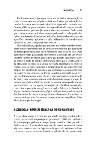 Ned Ludd (org.)   53


    Em todos os níveis, para que possa ser factível, a acumulação de
poder tem que criar sua própria razão de ser. É assim que a duração dos
estudos de uma pessoa torna-se a justiﬁcativa para ela consumir mais
fundos públicos, para aumentar sua quantidade de viagens anuais,
além dos fundos públicos já consumidos anteriormente. Onde se crê
que o saber pode se capitalizar e que se pode medir o valor produtivo
pelos anos de escolaridade de um indivíduo, inevitavelmente chega-se
a justiﬁcar que este capitalize sua vida utilizando-a de maneira mais
intensiva ao usar transportes mais velozes.
    Nos países ricos, aqueles que ganham muito têm o melhor trans-
porte e maior probabilidade de ter êxito nos estudos que justiﬁcam
os demais privilégios. Mas não é necessário usar o salário ou o título
acadêmico como passaporte que permita a entrada em um avião.
Existem fatores de ordem ideológica que podem igualmente abrir
ou fechar a porta da cabine. Embora seja certo que a LINHA JUSTA
de Mao, para estender-se à China, necessite atualmente de aviões a
reação, isso só pode signiﬁcar a emergência de um espaço/tempo
próprio dos quadros do partido, e que se diferencia do espaço/tempo
no qual vivem as massas. Na China Popular a supressão dos níveis
intermediários tornou mais eﬁcaz e mais racional a concentração
de poder, mas simultaneamente assinalou também que o tempo do
homem que guia seu boi vale muito menos que o tempo do homem
que traz idéias e se transporta em um jato. A velocidade dos veículos
concentra a potência energética e o poder debaixo da bunda de
alguns: é estruturalmente demagógica e elitista, independentemente
das intenções de quem se propulsiona velozmente. É um fato: os
cavalos de força não fazem mais do que pisotear a eqüidade. Além
disso, fazem perder tempo.


A ACELERAÇÃO – DIMENSÃO TÉCNICA QUE EXPROPRIA O TEMPO

A velocidade reduz o tempo em um duplo sentido: diminuindo o
tempo que necessita o passageiro para cobrir 1.000 km e reduzin-
do o tempo que poderia ser empregado em outra coisa que não o
deslocamento. A velocidade superior de certos veículos favorece
algumas pessoas, mas a dependência geral de veículos velozes
consome o tempo de todos. Quando a velocidade ultrapassa certo
 