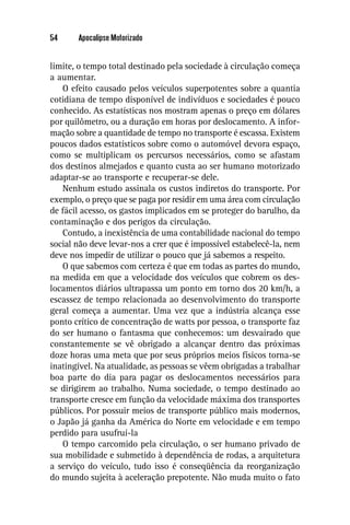 54     Apocalipse Motorizado


limite, o tempo total destinado pela sociedade à circulação começa
a aumentar.
   O efeito causado pelos veículos superpotentes sobre a quantia
cotidiana de tempo disponível de indivíduos e sociedades é pouco
conhecido. As estatísticas nos mostram apenas o preço em dólares
por quilômetro, ou a duração em horas por deslocamento. A infor-
mação sobre a quantidade de tempo no transporte é escassa. Existem
poucos dados estatísticos sobre como o automóvel devora espaço,
como se multiplicam os percursos necessários, como se afastam
dos destinos almejados e quanto custa ao ser humano motorizado
adaptar-se ao transporte e recuperar-se dele.
   Nenhum estudo assinala os custos indiretos do transporte. Por
exemplo, o preço que se paga por residir em uma área com circulação
de fácil acesso, os gastos implicados em se proteger do barulho, da
contaminação e dos perigos da circulação.
   Contudo, a inexistência de uma contabilidade nacional do tempo
social não deve levar-nos a crer que é impossível estabelecê-la, nem
deve nos impedir de utilizar o pouco que já sabemos a respeito.
   O que sabemos com certeza é que em todas as partes do mundo,
na medida em que a velocidade dos veículos que cobrem os des-
locamentos diários ultrapassa um ponto em torno dos 20 km/h, a
escassez de tempo relacionada ao desenvolvimento do transporte
geral começa a aumentar. Uma vez que a indústria alcança esse
ponto crítico de concentração de watts por pessoa, o transporte faz
do ser humano o fantasma que conhecemos: um desvairado que
constantemente se vê obrigado a alcançar dentro das próximas
doze horas uma meta que por seus próprios meios físicos torna-se
inatingível. Na atualidade, as pessoas se vêem obrigadas a trabalhar
boa parte do dia para pagar os deslocamentos necessários para
se dirigirem ao trabalho. Numa sociedade, o tempo destinado ao
transporte cresce em função da velocidade máxima dos transportes
públicos. Por possuir meios de transporte público mais modernos,
o Japão já ganha da América do Norte em velocidade e em tempo
perdido para usufruí-la
   O tempo carcomido pela circulação, o ser humano privado de
sua mobilidade e submetido à dependência de rodas, a arquitetura
a serviço do veículo, tudo isso é conseqüência da reorganização
do mundo sujeita à aceleração prepotente. Não muda muito o fato
 