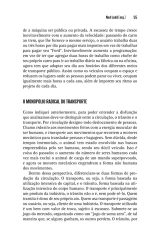 Ned Ludd (org.)   55


de a máquina ser pública ou privada. A escassez de tempo cresce
inevitavelmente com o aumento da velocidade: passando do carro
ao trem, que lhe fornece o mesmo serviço, o usuário trabalha duas
ou três horas por dia para pagar mais impostos em vez de trabalhar
para pagar seu “Ford”. Inevitavelmente aumenta a programação:
em vez de ter que agregar duas horas de trabalho como chofer de
seu próprio carro para ir ao trabalho diário na fábrica ou na oﬁcina,
agora tem que adaptar seu dia aos horários dos diferentes meios
de transporte público. Assim como os veículos ocupam o espaço e
reduzem os lugares onde as pessoas podem parar ou viver, ocupam
igualmente mais horas a cada ano, além de imporem seu ritmo ao
projeto de cada dia.


O MONOPÓLIO RADICAL DO TRANSPORTE

Como indiquei anteriormente, para poder entender a disfunção
que analisamos deve-se distinguir entre a circulação, o trânsito e o
transporte. Por circulação designo todo deslocamento de pessoas.
Chamo trânsito aos movimentos feitos com a energia muscular do
ser humano, e transporte aos movimentos que recorrem a motores
mecânicos para transladar pessoas e bagagens. Sem dúvida, desde
tempos imemoriais, o animal tem estado envolvido nas buscas
empreendidas pelo ser humano, sendo seu dócil veículo. Isso é
coisa do passado: o aumento do número de seres humanos cada
vez mais exclui o animal de carga de um mundo superpovoado,
e agora os motores mecânicos engendram a forma não humana
dos movimentos.
    Dentro dessa perspectiva, diferenciam-se duas formas de pro-
dução da circulação. O transporte, ou seja, a forma baseada na
utilização intensiva do capital, e o trânsito, forma baseada na uti-
lização intensiva do corpo humano. O transporte é principalmente
um produto da indústria, o trânsito não o é, nem pode sê-lo. Quem
transita é dono de seu próprio ato. Quem usa transporte é passageiro
ou usuário, ou seja, cliente de uma indústria. O transporte utilizado
é um bem com valor de troca, sujeito à escassez. Submete-se ao
jogo do mercado, organizado como um “jogo de soma zero”, de tal
maneira que, se alguns ganham, os outros perdem. O trânsito, por
 