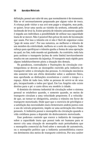 56     Apocalipse Motorizado


deﬁnição, possui um valor de uso, que normalmente é do transeunte.
Não se vê necessariamente perpassado por algum valor de troca.
A criança pode visitar a sua avó sem pagar a ninguém, mas pode,
se quiser, levar uma sacola ao vizinho da senhora, cobrando pelo
incômodo de levá-la. Existe penúria de trânsito unicamente quando
é negada aos indivíduos a possibilidade de utilizar sua capacidade
inata de se mover. Não é possível lhes privar do meio de locomoção
que usam. Por isso o trânsito em si não é fácil de organizar como
“jogo de soma zero”. Por sua natureza, ao melhorar o trânsito de
um membro da coletividade, melhora-se a sorte do conjunto. Todo
esforço para aperfeiçoar o trânsito ganha a forma de uma operação
na qual, no ﬁm, todo mundo sai ganhando. Ao contrário, toda luta
para acelerar o transporte (acima de certo limite) inevitavelmente
resulta em um aumento da injustiça. O transporte mais rápido para
alguns indubitavelmente piora a situação dos demais.
    Os paradoxos, contradições e frustrações da circulação con-
temporânea se devem ao monopólio exercido pela indústria de
transporte sobre a circulação das pessoas. A circulação mecânica
não somente tem um efeito destruidor sobre o ambiente físico,
mas aprofunda as disfunções econômicas e corrói o tempo e o
espaço. Além de tudo isso, inibe as pessoas de servir-se de seus
pés, incapacitando a todos por igual. Em Los Angeles não existe
destino para o pé: o carro ditou seu modelo à cidade.
    O domínio do sistema industrial de circulação sobre o sistema
pessoal se estabelece quando, e somente quando, os meios de
transporte circulam a uma velocidade prepotente. É a velocida-
de que, ao tornar-se obrigatória, arruína o trânsito em favor do
transporte motorizado. Onde quer que o exercício de privilégios e
a satisfação das necessidades mais elementares andem juntos com
o uso do veículo prepotente, impõe-se uma aceleração dos ritmos
pessoais. A indústria possui o monopólio da circulação quando a
vida cotidiana passa a depender do deslocamento motorizado.
    Esse poderoso controle que exerce a indústria de transporte
sobre a capacidade inata que possui todo ser humano para se
mover cria uma situação de monopólio mais perturbadora que
o monopólio comercial da Ford sobre o mercado de automóveis,
ou o monopólio político que a indústria automobilística exerce
em detrimento dos meios de transporte coletivos. Por seu caráter
 