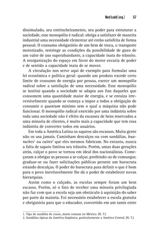 Ned Ludd (org.)      57


dissimulado, seu entrincheiramento, seu poder para estruturar a
sociedade, esse monopólio é radical: obriga a satisfazer de maneira
industrial uma necessidade elementar até então satisfeita de forma
pessoal. O consumo obrigatório de um bem de troca, o transporte
motorizado, restringe as condições da possibilidade de gozo de
um valor de uso superabundante, a capacidade inata do trânsito.
A reorganização do espaço em favor do motor esvazia de poder
e de sentido a capacidade inata de se mover.
    A circulação nos serve aqui de exemplo para formular uma
lei econômica e política geral: quando um produto excede certo
limite de consumo de energia por pessoa, exerce um monopólio
radical sobre a satisfação de uma necessidade. Esse monopólio
se institui quando a sociedade se adapta aos ﬁns daqueles que
consomem uma quantidade maior de energia, e se enraíza irre-
versivelmente quando se começa a impor a todos a obrigação de
consumir o quantum mínimo sem o qual a máquina não pode
funcionar. O monopólio radical exercido por uma indústria sobre
toda uma sociedade não é efeito da escassez de bens reservados a
uma minoria de clientes, é muito mais a capacidade que tem essa
indústria de converter todos em usuários.
    Em toda a América Latina os sapatos são escassos. Muita gente
não os usa jamais. Caminham descalços ou com sandálias, hua-
raches1 ou caites2 que eles mesmos fabricam. No entanto, nunca
a falta de sapato limitou seu trânsito. Porém, umas duas gerações
atrás, calçar o povo se tornou em ideal dos nacionalistas. Come-
çaram a obrigar as pessoas a se calçar, proibindo-as de comungar,
graduar-se ou fazer solicitações públicas perante um burocrata
estando descalças. O poder do burocrata para deﬁnir o que é bom
para o povo inevitavelmente lhe dá o poder de estabelecer novas
hierarquias.
    Assim como o calçado, as escolas sempre foram um bem
escasso. Porém, só o fato de receber uma minoria privilegiada
não faz com que a escola seja um obstáculo à aquisição do saber
por parte da maioria. Foi necessário estabelecer a escola gratuita
e obrigatória para que o educador, convertido em um tamis entre

1. Tipo de sandália de couro, muito comum no México. (N. T.)
2. Sandálias típicas da América hispânica, particularmente a América Central. (N. T.)
 