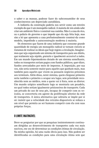 58      Apocalipse Motorizado


o saber e as massas, pudesse fazer do subconsumidor de seus
conhecimentos um depreciado autodidata.
    A indústria da construção poderia nos servir como um terceiro
exemplo do que é um monopólio radical. A maioria de nós ainda sabe
criar um ambiente físico e construir sua casinha. Não é a casa do rico,
ou o palácio do governo o que impede que ela seja feita hoje, mas
sim a lei que apresenta a casa proﬁssionalmente construí-da como
modelo, impedindo a autoconstrução moderna à maioria.
    Os elementos que fazem de uma indústria que consome grande
quantidade de energia um monopólio radical se tornam visíveis se
tratamos de realizar os ideais que hoje regem a circulação. Imagine-
mos que seja organizado um sistema de transportes para uso diário,
que realmente seja rápido, gratuito e igualmente acessível a todos.
Em um mundo hipermoderno dotado de um sistema semelhante,
todos os transportes seriam pagos com fundos públicos, quer dizer,
fundos arrecadados por meio de impostos. A imposição, por sua
vez, não seria somente maior para aqueles que ganham mais, mas
também para aqueles que vivem ou possuem negócios próximos
aos terminais. Além disso, neste sistema, quem chegasse primeiro
seria também o primeiro a ocupar seu lugar, sem prioridade reco-
nhecida nem ao médico, nem a quem vai à festa, nem ao diretor.
Um mundo utópico semelhante logo se mostraria um pesadelo,
no qual todos seriam igualmente prisioneiros do transporte. Cada
um privado do uso de seus pés, incapaz de competir com os ve-
ículos, se converteria em agente da proliferação ulterior da rede
de transportes. A única alternativa que sobraria se impõe por si
só: insistir que a velocidade dos veículos disponíveis se reduza a
um nível que permita ao ser humano competir com ela com suas
próprias forças.


O LIMITE INATINGÍVEL

Deve-se perguntar por que as pesquisas insistentemente continu-
am dirigidas ao desenvolvimento de transportes cada vez mais
nocivos, em vez de determinar as condições ótimas de circulação.
Na minha opinião, há uma razão óbvia para isso. Não podem ser
identiﬁcadas as condições para uma circulação ótima sem que
 