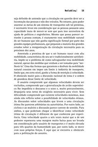 Ned Ludd (org.)   59


seja deﬁnido de antemão que a circulação em questão deve ser a
locomoção das pessoas e não dos veículos. No entanto, para poder
assentar as metas de um sistema de transportes sob tal premissa,
é necessário levar em consideração que as pessoas possuem uma
capacidade inata de mover-se sem que para isso necessitem da
ajuda de políticos e engenheiros. Mesmo que possa parecer es-
tranho à pessoa comum, é exatamente essa mobilidade natural
do ser humano que não ganha signiﬁcação formal por parte das
grandes equipes proﬁssionais, que preparam a maioria dos grandes
estudos sobre a reorganização da circulação necessária para os
próximos dez anos.
    Assentada a premissa de que o ser humano nasce com alta
mobilidade, característica do seu ser e tradicionalmente satisfató-
ria, impõe-se o problema de como salvaguardar essa mobilidade
natural, apesar das medidas que venham a ser tomadas para “me-
lhorá-la”. Uma das formas que garantem o desfrute da mobilidade
natural consiste em impor um limite à indústria de transporte,
limite que, em certo nível, ganhe a forma de restrição à velocidade.
O obstáculo maior para a discussão racional do tema é a ordem
de grandeza desse limite de velocidade.
    O usuário compreende que algumas velocidades devem ser
excluídas, compreende que a generalização do avião supersôni-
co lhe impediria o descanso e o sono e, muito provavelmente,
despojaria seus netos do oxigênio necessário para viver. Sem
diﬁculdade compreende que existem velocidades máximas, mas
ainda não reﬂetiu sobre a possibilidade de velocidades ótimas.
As discussões sobre velocidades que levem a uma circulação
ótima lhe parecem arbitrárias ou autoritárias. Por outro lado, ao
ciclista e ao muleiro a discussão parece carente de sentido. Para
ambos, o que poderiam chegar a identiﬁcar como velocidade
ótima de circulação é diferente do que conhecem por experi-
ência. Uma velocidade quatro a seis vezes maior que a de um
pedestre representa uma margem muito baixa para ser levada
em consideração pelo usuário de transportes e é muito elevada
para três quartos da humanidade que, por outro lado, se move
com suas próprias forças. É aqui que se encontra o obstáculo
para a politização do assunto.
 