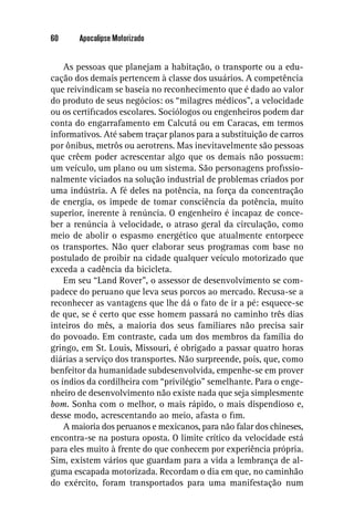 60     Apocalipse Motorizado


    As pessoas que planejam a habitação, o transporte ou a edu-
cação dos demais pertencem à classe dos usuários. A competência
que reivindicam se baseia no reconhecimento que é dado ao valor
do produto de seus negócios: os “milagres médicos”, a velocidade
ou os certiﬁcados escolares. Sociólogos ou engenheiros podem dar
conta do engarrafamento em Calcutá ou em Caracas, em termos
informativos. Até sabem traçar planos para a substituição de carros
por ônibus, metrôs ou aerotrens. Mas inevitavelmente são pessoas
que crêem poder acrescentar algo que os demais não possuem:
um veículo, um plano ou um sistema. São personagens proﬁssio-
nalmente viciados na solução industrial de problemas criados por
uma indústria. A fé deles na potência, na força da concentração
de energia, os impede de tomar consciência da potência, muito
superior, inerente à renúncia. O engenheiro é incapaz de conce-
ber a renúncia à velocidade, o atraso geral da circulação, como
meio de abolir o espasmo energético que atualmente entorpece
os transportes. Não quer elaborar seus programas com base no
postulado de proibir na cidade qualquer veículo motorizado que
exceda a cadência da bicicleta.
    Em seu “Land Rover”, o assessor de desenvolvimento se com-
padece do peruano que leva seus porcos ao mercado. Recusa-se a
reconhecer as vantagens que lhe dá o fato de ir a pé: esquece-se
de que, se é certo que esse homem passará no caminho três dias
inteiros do mês, a maioria dos seus familiares não precisa sair
do povoado. Em contraste, cada um dos membros da família do
gringo, em St. Louis, Missouri, é obrigado a passar quatro horas
diárias a serviço dos transportes. Não surpreende, pois, que, como
benfeitor da humanidade subdesenvolvida, empenhe-se em prover
os índios da cordilheira com “privilégio” semelhante. Para o enge-
nheiro de desenvolvimento não existe nada que seja simplesmente
bom. Sonha com o melhor, o mais rápido, o mais dispendioso e,
desse modo, acrescentando ao meio, afasta o ﬁm.
    A maioria dos peruanos e mexicanos, para não falar dos chineses,
encontra-se na postura oposta. O limite crítico da velocidade está
para eles muito à frente do que conhecem por experiência própria.
Sim, existem vários que guardam para a vida a lembrança de al-
guma escapada motorizada. Recordam o dia em que, no caminhão
do exército, foram transportados para uma manifestação num
 