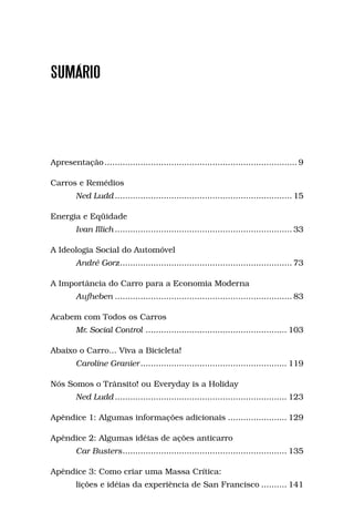 SUMÁRIO




Apresentação ........................................................................... 9

Carros e Remédios
         Ned Ludd ..................................................................... 15

Energia e Eqüidade
         Ivan Illich ..................................................................... 33

A Ideologia Social do Automóvel
         André Gorz ................................................................... 73

A Importância do Carro para a Economia Moderna
         Aufheben ..................................................................... 83

Acabem com Todos os Carros
         Mr. Social Control ....................................................... 103

Abaixo o Carro... Viva a Bicicleta!
         Caroline Granier ......................................................... 119

Nós Somos o Trânsito! ou Everyday is a Holiday
         Ned Ludd ................................................................... 123

Apêndice 1: Algumas informações adicionais ....................... 129

Apêndice 2: Algumas idéias de ações anticarro
         Car Busters ................................................................ 135

Apêndice 3: Como criar uma Massa Crítica:
         lições e idéias da experiência de San Francisco .......... 141
 