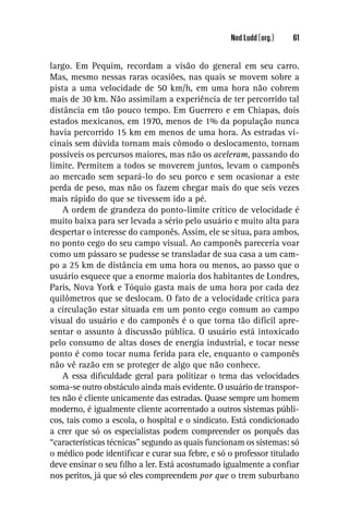 Ned Ludd (org.)   61


largo. Em Pequim, recordam a visão do general em seu carro.
Mas, mesmo nessas raras ocasiões, nas quais se movem sobre a
pista a uma velocidade de 50 km/h, em uma hora não cobrem
mais de 30 km. Não assimilam a experiência de ter percorrido tal
distância em tão pouco tempo. Em Guerrero e em Chiapas, dois
estados mexicanos, em 1970, menos de 1% da população nunca
havia percorrido 15 km em menos de uma hora. As estradas vi-
cinais sem dúvida tornam mais cômodo o deslocamento, tornam
possíveis os percursos maiores, mas não os aceleram, passando do
limite. Permitem a todos se moverem juntos, levam o camponês
ao mercado sem separá-lo do seu porco e sem ocasionar a este
perda de peso, mas não os fazem chegar mais do que seis vezes
mais rápido do que se tivessem ido a pé.
    A ordem de grandeza do ponto-limite crítico de velocidade é
muito baixa para ser levada a sério pelo usuário e muito alta para
despertar o interesse do camponês. Assim, ele se situa, para ambos,
no ponto cego do seu campo visual. Ao camponês pareceria voar
como um pássaro se pudesse se transladar de sua casa a um cam-
po a 25 km de distância em uma hora ou menos, ao passo que o
usuário esquece que a enorme maioria dos habitantes de Londres,
Paris, Nova York e Tóquio gasta mais de uma hora por cada dez
quilômetros que se deslocam. O fato de a velocidade crítica para
a circulação estar situada em um ponto cego comum ao campo
visual do usuário e do camponês é o que torna tão difícil apre-
sentar o assunto à discussão pública. O usuário está intoxicado
pelo consumo de altas doses de energia industrial, e tocar nesse
ponto é como tocar numa ferida para ele, enquanto o camponês
não vê razão em se proteger de algo que não conhece.
    A essa diﬁculdade geral para politizar o tema das velocidades
soma-se outro obstáculo ainda mais evidente. O usuário de transpor-
tes não é cliente unicamente das estradas. Quase sempre um homem
moderno, é igualmente cliente acorrentado a outros sistemas públi-
cos, tais como a escola, o hospital e o sindicato. Está condicionado
a crer que só os especialistas podem compreender os porquês das
“características técnicas” segundo as quais funcionam os sistemas: só
o médico pode identiﬁcar e curar sua febre, e só o professor titulado
deve ensinar o seu ﬁlho a ler. Está acostumado igualmente a conﬁar
nos peritos, já que só eles compreendem por que o trem suburbano
 