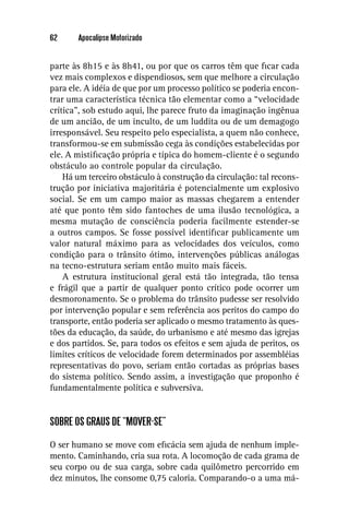 62     Apocalipse Motorizado


parte às 8h15 e às 8h41, ou por que os carros têm que ﬁcar cada
vez mais complexos e dispendiosos, sem que melhore a circulação
para ele. A idéia de que por um processo político se poderia encon-
trar uma característica técnica tão elementar como a “velocidade
crítica”, sob estudo aqui, lhe parece fruto da imaginação ingênua
de um ancião, de um inculto, de um luddita ou de um demagogo
irresponsável. Seu respeito pelo especialista, a quem não conhece,
transformou-se em submissão cega às condições estabelecidas por
ele. A mistiﬁcação própria e típica do homem-cliente é o segundo
obstáculo ao controle popular da circulação.
    Há um terceiro obstáculo à construção da circulação: tal recons-
trução por iniciativa majoritária é potencialmente um explosivo
social. Se em um campo maior as massas chegarem a entender
até que ponto têm sido fantoches de uma ilusão tecnológica, a
mesma mutação de consciência poderia facilmente estender-se
a outros campos. Se fosse possível identiﬁcar publicamente um
valor natural máximo para as velocidades dos veículos, como
condição para o trânsito ótimo, intervenções públicas análogas
na tecno-estrutura seriam então muito mais fáceis.
    A estrutura institucional geral está tão integrada, tão tensa
e frágil que a partir de qualquer ponto crítico pode ocorrer um
desmoronamento. Se o problema do trânsito pudesse ser resolvido
por intervenção popular e sem referência aos peritos do campo do
transporte, então poderia ser aplicado o mesmo tratamento às ques-
tões da educação, da saúde, do urbanismo e até mesmo das igrejas
e dos partidos. Se, para todos os efeitos e sem ajuda de peritos, os
limites críticos de velocidade forem determinados por assembléias
representativas do povo, seriam então cortadas as próprias bases
do sistema político. Sendo assim, a investigação que proponho é
fundamentalmente política e subversiva.


SOBRE OS GRAUS DE “MOVER-SE”

O ser humano se move com eﬁcácia sem ajuda de nenhum imple-
mento. Caminhando, cria sua rota. A locomoção de cada grama de
seu corpo ou de sua carga, sobre cada quilômetro percorrido em
dez minutos, lhe consome 0,75 caloria. Comparando-o a uma má-
 